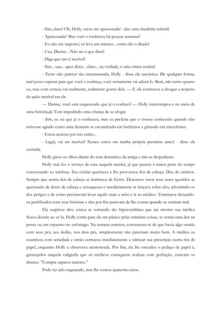 - Sim, claro! Oh, Holly, estou tão apaixonada! - deu uma risadinha infantil.
            - Apaixonada? Mas você o conheceu há poucas semanas!
            - Eu não me importo; só leva um minuto... como diz o ditado!
            - Uau, Denise... Não sei o que dizer!
            - Diga que isto é incrível!
            - Sim... uau... quer dizer... claro... na verdade, é uma ótima notícia!
            - Tente não parecer tão entusiasmada, Holly - disse ela sarcástica. De qualquer forma,
mal posso esperar para que você o conheça, você certamente vai adorá-lo. Bem, não tanto quanto
eu, mas com certeza vai realmente, realmente gostar dele. — E ela continuou a divagar a respeito
de quão incrível era ele.
            — Denise, você está esquecendo que já o conheci? — Holly interrompeu-a no meio de
uma história,de Tom impedindo uma criança de se afogar.
            - Sim, eu sei que já o conheceu, mas eu preferia que o tivesse conhecido quando não
estivesse agindo como uma demente se escondendo em banheiros e gritando em microfones.
            - Estou ansiosa por isto então...
            - Legal, vai ser incrível! Nunca estive em minha própria première antes! - disse ela
excitada.
            Holly girou os olhos diante do tom dramático da amiga e elas se despediram.
            Holly mal fez o serviço de casa naquela manhã, já que passou a maior parte do tempo
conversando ao telefone. Seu celular queimava e lhe provocava dor de cabeça. Deu de ombros.
Sempre que sentia dor de cabeça se lembrava de Gerry. Detestava ouvir seus entes queridos se
queixando de dores de cabeça e enxaquecas e imediatamente se lançava sobre eles, advertindo-os
dos perigos e de como precisavam levar aquilo mais a sério e ir ao médico. Terminava deixando-
os petrificados com suas histórias e eles por fim paravam de lhe contar quando se sentiam mal.
            Ela suspirou alto; estava se tornando tão hipocondríaca que até mesmo sua médica
ficava doente ao vê-la. Holly corria para ela em pânico pelas mínimas coisas, se sentia uma dor na
perna ou um espasmo no estômago. Na semana anterior, convencera-se de que havia algo errado
com seus pés; seu dedão, nos dois pés, simplesmente não pareciam muito bem. A médica os
examinou com seriedade e então começou imediatamente a rabiscar sua prescrição numa tira de
papel, enquanto Holly a observava aterrorizada. Por fim, ela lhe estendeu o pedaço de papel e,
garatujados naquela caligrafia que só médicos conseguem realizar com perfeição, estavam os
dizeres: ”Compre sapatos maiores.”
            Pode ter sido engraçado, mas lhe custou quarenta euros.
 