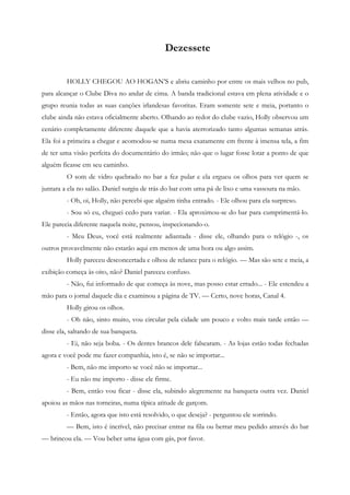 Dezessete


         HOLLY CHEGOU AO HOGAN’S e abriu caminho por entre os mais velhos no pub,
para alcançar o Clube Diva no andar de cima. A banda tradicional estava em plena atividade e o
grupo reunia todas as suas canções irlandesas favoritas. Eram somente sete e meia, portanto o
clube ainda não estava oficialmente aberto. Olhando ao redor do clube vazio, Holly observou um
cenário completamente diferente daquele que a havia aterrorizado tanto algumas semanas atrás.
Ela foi a primeira a chegar e acomodou-se numa mesa exatamente em frente à imensa tela, a fim
de ter uma visão perfeita do documentário do irmão; não que o lugar fosse lotar a ponto de que
alguém ficasse em seu caminho.
         O som de vidro quebrado no bar a fez pular e ela ergueu os olhos para ver quem se
juntara a ela no salão. Daniel surgiu de trás do bar com uma pá de lixo e uma vassoura na mão.
         - Oh, oi, Holly, não percebi que alguém tinha entrado. - Ele olhou para ela surpreso.
         - Sou só eu, cheguei cedo para variar. - Ela aproximou-se do bar para cumprimentá-lo.
Ele parecia diferente naquela noite, pensou, inspecionando-o.
         - Meu Deus, você está realmente adiantada - disse ele, olhando para o relógio -, os
outros provavelmente não estarão aqui em menos de uma hora ou algo assim.
         Holly pareceu desconcertada e olhou de relance para o relógio. — Mas são sete e meia, a
exibição começa às oito, não? Daniel pareceu confuso.
         - Não, fui informado de que começa às nove, mas posso estar errado... - Ele estendeu a
mão para o jornal daquele dia e examinou a página de TV. — Certo, nove horas, Canal 4.
         Holly girou os olhos.
         - Oh não, sinto muito, vou circular pela cidade um pouco e volto mais tarde então —
disse ela, saltando de sua banqueta.
         - Ei, não seja boba. - Os dentes brancos dele falsearam. - As lojas estão todas fechadas
agora e você pode me fazer companhia, isto é, se não se importar...
         - Bem, não me importo se você não se importar...
         - Eu não me importo - disse ele firme.
         - Bem, então vou ficar - disse ela, subindo alegremente na banqueta outra vez. Daniel
apoiou as mãos nas torneiras, numa típica atitude de garçom.
         - Então, agora que isto está resolvido, o que deseja? - perguntou ele sorrindo.
         — Bem, isto é incrível, não precisar entrar na fila ou berrar meu pedido através do bar
— brincou ela. — Vou beber uma água com gás, por favor.
 