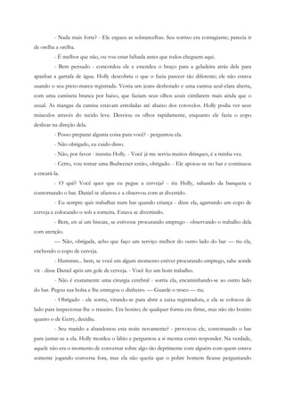 - Nada mais forte? - Ele ergueu as sobrancelhas. Seu sorriso era contagiante; parecia ir
de orelha a orelha.
         - É melhor que não, ou vou estar bêbada antes que todos cheguem aqui.
         - Bem pensado - concordou ele e estendeu o braço para a geladeira atrás dele para
apanhar a garrafa de água. Holly descobriu o que o fazia parecer tão diferente; ele não estava
usando o seu preto-marca registrada. Vestia um jeans desbotado e uma camisa azul-clara aberta,
com uma camiseta branca por baixo, que faziam seus olhos azuis cintilarem mais ainda que o
usual. As mangas da camisa estavam enroladas até abaixo dos cotovelos. Holly podia ver seus
músculos através do tecido leve. Desviou os olhos rapidamente, enquanto ele fazia o copo
deslizar na direção dela.
         - Posso preparar alguma coisa para você? - perguntou ela.
         - Não obrigado, eu cuido disso.
         - Não, por favor - insistiu Holly. - Você já me serviu muitos drinques, é a minha vez.
         - Certo, vou tomar uma Budweiser então, obrigado. - Ele apoiou-se no bar e continuou
a encará-la.
         - O quê? Você quer que eu pegue a cerveja? - riu Holly, saltando da banqueta e
contornando o bar. Daniel se afastou e a observou com ar divertido.
         - Eu sempre quis trabalhar num bar quando criança - disse ela, agarrando um copo de
cerveja e colocando-o sob a torneira. Estava se divertindo.
         - Bem, eis aí um biscate, se estivesse procurando emprego - observando o trabalho dela
com atenção.
         — Não, obrigada, acho que faço um serviço melhor do outro lado do bar — riu ela,
enchendo o copo de cerveja.
         - Hummm... bem, se você em algum momento estiver procurando emprego, sabe aonde
vir - disse Daniel após um gole de cerveja. - Você fez um bom trabalho.
         - Não é exatamente uma cirurgia cerebral - sorriu ela, encaminhando-se ao outro lado
do bar. Pegou sua bolsa e lhe entregou o dinheiro. — Guarde o troco — riu.
         - Obrigado - ele sorriu, virando-se para abrir a caixa registradora, e ela se colocou de
lado para inspecionar-lhe o traseiro. Era bonito; de qualquer forma era firme, mas não tão bonito
quanto o de Gerry, decidiu.
         - Seu marido a abandonou esta noite novamente? - provocou ele, contornando o bar
para juntar-se a ela. Holly mordeu o lábio e perguntou a si mesma como responder. Na verdade,
aquele não era o momento de conversar sobre algo tão deprimente com alguém com quem estava
somente jogando conversa fora, mas ela não queria que o pobre homem ficasse perguntando
 