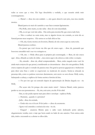 todas as vezes que a visse. Ele logo descobriria a verdade, o que causaria ainda mais
constrangimento.
          — Daniel — disse ela com cuidado —, não quero deixá-lo sem jeito, mas meu marido
morreu.
          Daniel parou no meio do caminho e suas faces coraram ligeiramente.
          - Oh, Holly, sinto muito, eu não sabia - disse ele com sinceridade.
          - OK, eu sei que você não sabia. - Ela sorriu para mostrar-lhe que estava tudo bem.
          — Não o conheci na outra noite, mas se alguém tivesse me contado, eu teria ido ao
funeral prestar meus respeitos. - Ele sentou-se ao lado dela no bar.
          — Oh, não, Gerry morreu em fevereiro, Daniel, ele não estava aqui na outra noite.
          Daniel pareceu confuso.
          - Eu pensei que você tivesse me dito que ele estava aqui... - disse ele, pensando que
houvesse entendido mal e sua voz extinguiu-se.
          — Oh, sim. — Holly olhou para os próprios pés constrangida. — Bem, ele não estava
aqui - disse, olhando ao redor do clube -, mas estava aqui e ela colocou a mão sobre o coração.
          - Ah, entendo - disse ele, afinal compreendendo. - Bem, então naquela noite você foi
ainda mais corajosa do que pensei, considerando as circunstâncias - disse ele com gentileza. Holly
estava surpresa de quão à vontade ele parecia estar. Em geral as pessoas gaguejavam e titubeavam
para dizer uma frase e então se esquivavam ou mudavam de assunto. Sentia-se relaxada na
presença dele, como se pudesse conversar abertamente, sem receio ou sem chorar. Holly sorriu,
balançando a cabeça, e explicou de forma sucinta a história da lista.
          — Foi por isto que saí correndo depois da apresentação de Declan daquela vez - riu
Holly.
          - Por acaso não foi porque eles eram muito ruins? - brincou Daniel, então pareceu
perder-se em seus pensamentos. - Ah, sim, está certo, era dia 30 de abril.
          - Sim, eu não podia esperar mais para abrir o envelope - explicou Holly.
          — Hummm... quando é o próximo?
          - Julho - disse ela excitada.
          — Então não vou vê-la em 30 de junho — disse ele secamente.
          - Agora você entendeu a essência da coisa - riu ela.
          - Cheguei! - anunciou Denise para o salão vazio deslizando porta adentro,
elegantemente vestida, com o traje que havia usado no baile do ano anterior. Tom entrou atrás
dela, rindo e recusando-se a afastar os olhos dela.
 