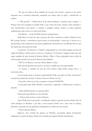 - Por que ele ainda se dá ao trabalho de vir para estas coisas? - queixou-se ela a Jack,
enquanto este a consolava brincando, mantendo sua cabeça junto ao peito e alisando-lhe os
cabelos.
           — OK pessoal! — Declan ficou de pé numa banqueta e anunciou para o grupo: —
Porque Ciara não conseguia se decidir sobre o que vestir esta noite, estamos todos atrasados e
meu documentário está prestes a começar a qualquer minuto. Então, se todos puderem
simplesmente calar a boca e se sentar seria ótimo.
           - Oh, Declan. - A mãe de Holly advertiu-o pela grosseria.
           Holly olhou ao redor do salão à procura de Ciara e localizou-a colada a Daniel no bar.
Riu consigo mesma e acomodou-se para assistir ao documentário. Assim que o locutor fez a
apresentação, todos aclamaram, mas foram rapidamente silenciados por um Declan furioso, que
não queria que eles perdessem nada.
           As palavras ”As Garotas e a Cidade” sobrepunham-se a uma linda imagem noturna da
cidade de Dublin, e Holly sentiu-se nervosa. As palavras ”As Garotas” surgiram sobre uma tela
negra, seguidas de uma tomada de Sharon, Denise, Abbey e Ciara, espremidas uma ao lado da
outra na parte posterior de um táxi. Sharon estava falando:
           - Olá! Eu sou Sharon e estas são Abbey, Denise e Ciara.
           Cada uma das garotas posou para o seu dose à medida que eram apresentadas.
           - E estamos a caminho da casa de nossa melhor amiga Holly, porque hoje é o
aniversário dela...
           A cena mudou para as meninas surpreendendo Holly com gritos de Feliz Aniversário”
na porta de entrada da casa dela. A câmera retornou a Sharon no táxi:
           - Esta noite vamos ser só nós, as garotas, e homem NENHUM...
           A cena pulou para Holly abrindo os presentes e erguendo o vibrador para a câmera e
dizendo:
           — Bem, definitivamente vou precisar disto!
           Então pulou para Sharon no táxi, dizendo:
           — Vamos tomar muitos e muitos drinques...
           Agora Holly estava estourando o champanhe, depois as garotas estavam dando cabo de
vários drinques no Boudoir, e por fim a cena mostrava Holly com a tiara torta na cabeça,
bebendo o conteúdo de uma garrafa de champanhe até o final com um canudo.
           - Vamos sair para dançar...
           Seguiu-se uma tomada das garotas no Boudoir, executando alguns movimentos
embaraçosos na pista de dança. Sharon foi mostrada em seguida, falando sinceramente.
 