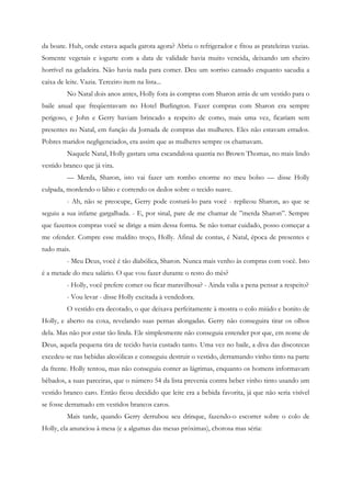 da boate. Huh, onde estava aquela garota agora? Abriu o refrigerador e fitou as prateleiras vazias.
Somente vegetais e iogurte com a data de validade havia muito vencida, deixando um cheiro
horrível na geladeira. Não havia nada para comer. Deu um sorriso cansado enquanto sacudia a
caixa de leite. Vazia. Terceiro item na lista...
          No Natal dois anos antes, Holly fora às compras com Sharon atrás de um vestido para o
baile anual que freqüentavam no Hotel Burlington. Fazer compras com Sharon era sempre
perigoso, e John e Gerry haviam brincado a respeito de como, mais uma vez, ficariam sem
presentes no Natal, em função da Jornada de compras das mulheres. Eles não estavam errados.
Pobres maridos negligenciados, era assim que as mulheres sempre os chamavam.
          Naquele Natal, Holly gastara uma escandalosa quantia no Brown Thomas, no mais lindo
vestido branco que já vira.
          — Merda, Sharon, isto vai fazer um rombo enorme no meu bolso — disse Holly
culpada, mordendo o lábio e correndo os dedos sobre o tecido suave.
          - Ah, não se preocupe, Gerry pode costurá-lo para você - replicou Sharon, ao que se
seguiu a sua infame gargalhada. - E, por sinal, pare de me chamar de ”merda Sharon”. Sempre
que fazemos compras você se dirige a mim dessa forma. Se não tomar cuidado, posso começar a
me ofender. Compre esse maldito troço, Holly. Afinal de contas, é Natal, época de presentes e
tudo mais.
          - Meu Deus, você é tão diabólica, Sharon. Nunca mais venho às compras com você. Isto
é a metade do meu salário. O que vou fazer durante o resto do mês?
          - Holly, você prefere comer ou ficar maravilhosa? - Ainda valia a pena pensar a respeito?
          - Vou levar - disse Holly excitada à vendedora.
          O vestido era decotado, o que deixava perfeitamente à mostra o colo miúdo e bonito de
Holly, e aberto na coxa, revelando suas pernas alongadas. Gerry não conseguira tirar os olhos
dela. Mas não por estar tão linda. Ele simplesmente não conseguia entender por que, em nome de
Deus, aquela pequena tira de tecido havia custado tanto. Uma vez no baile, a diva das discotecas
excedeu-se nas bebidas alcoólicas e conseguiu destruir o vestido, derramando vinho tinto na parte
da frente. Holly tentou, mas não conseguiu conter as lágrimas, enquanto os homens informavam
bêbados, a suas parceiras, que o número 54 da lista prevenia contra beber vinho tinto usando um
vestido branco caro. Então ficou decidido que leite era a bebida favorita, já que não seria visível
se fosse derramado em vestidos brancos caros.
          Mais tarde, quando Gerry derrubou seu drinque, fazendo-o escorrer sobre o colo de
Holly, ela anunciou à mesa (e a algumas das mesas próximas), chorosa mas séria:
 