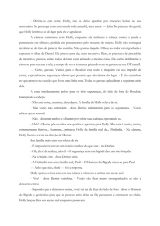 - Divirta-se esta noite, Holly, não se deixe apanhar por emoções bobas no seu
aniversário. Se preocupe com essa merda toda amanhã, meu amor. — John lhe pareceu tão gentil,
que Holly lembrou-se de ligar para ele e agradecer.
         A câmera continuou com Holly, enquanto ela inclinava a cabeça contra a janela e
permanecia em silêncio, perdida em pensamentos pelo restante do trajeto. Holly não conseguia
recobrar-se do fato de parecer tão sozinha. Não gostou daquilo. Olhou ao redor envergonhada e
capturou o olhar de Daniel. Ele piscou para ela, num incentivo. Bem, se precisava de piscadelas
de incentivo, pensou, então todos deviam estar achando a mesma coisa. Ela sorriu debilmente e
virou-se para encarar a tela, a tempo de ver a si mesma gritando com as garotas na rua O’Connell.
         — Certo, garotas. Vamos para o Boudoir esta noite e ninguém vai nos impedir de
entrar, especialmente seguranças idiotas que pensam que são donos do lugar. - E ela caminhou
no que pensou na ocasião que fosse uma linha reta. Todas as garotas aplaudiram e seguiram atrás
dela.
         A cena imediatamente pulou para os dois seguranças, do lado de fora do Boudoir,
balançando a cabeça.
         - Não esta noite, meninas, desculpem. A família de Holly rolava de rir.
         - Mas vocês não entendem - disse Denise calmamente para os seguranças. - Vocês
sabem quem somos?
         - Não - disseram ambos e olharam por sobre suas cabeças, ignorando-as.
         - Huh! - Denise pôs as mãos nos quadris e apontou para Holly. Mas esta é muito, muito,
extremamente famosa... hummm... princesa Holly da família real da... Finlândia. - Na câmera,
Holly franziu a testa na direção de Denise.
         Sua família mais uma vez rolava de rir.
         - É impossível escrever um roteiro melhor do que este - riu Declan.
         - Oh, ela é da realeza, não é? - O segurança com um bigode deu um riso forçado.
         - Na verdade, sim - disse Denise séria.
         - A Finlândia tem uma família real, Paul? - O Homem do Bigode virou-se para Paul.
         — Acho que não, chefe — foi a resposta.
         Holly ajeitou a tiara torta em sua cabeça e ofereceu a ambos um aceno real.
         - Viu? - disse Denise satisfeita. - Vocês vão ficar muito envergonhados se não a
deixarem entrar.
         - Supondo que a deixemos entrar, você vai ter de ficar do lado de fora - disse o Homem
do Bigode e gesticulou para que as pessoas atrás delas na fila passassem e entrassem no clube.
Holly lançou-lhes seu aceno real enquanto passavam.
 