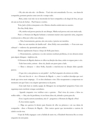 - Oh, não não não não - riu Denise. - Você não está entendendo. Eu sou... sua dama de
companhia, portanto preciso estar com ela o tempo todo.
          - Bem, então você não vai se incomodar de fazer companhia a ela daqui de fora, até que
ela saia na hora de fechar. - Paul forçou o sorriso.
          Tom, Jack e John começaram a rir e Denise afundou ainda mais no assento.
          Por fim, Holly falou:
          - Oh, minha real pessoa precisa de um drinque. Minha real pessoa está com muita sede.
          Paul e o Homem do Bigode bufaram e tentaram manter uma expressão séria, enquanto
continuavam a olhar por sobre suas cabeças.
          — Não, honestamente, garotas, não esta noite, é preciso ser membro.
          - Mas sou um membro da família real! - disse Holly com austeridade. — Fora com suas
cabeças! — ordenou ela, apontando para ambos.
          Denise rapidamente forçou o braço de Holly para baixo.
          — Honestamente, a princesa e eu não seremos nenhum problema, só nos deixem entrar
para alguns drinques - implorou ela.
          O Homem do Bigode abaixou os olhos na direção das duas, então os ergueu para o céu.
          - Tudo bem então, entrem - disse ele, dando um passo para o lado.
          — Deus o abençoe — disse Holly, fazendo o sinal-da-cruz na direção deles quando
passou.
          - O que ela é, uma princesa ou um padre? - riu Paul enquanto ela entrava no clube.
          - Ela está fora de si - riu o Homem do Bigode —, mas é a melhor desculpa que ouvi
desde que estou neste emprego. - E os dois abafaram o riso. Eles recuperaram a compostura no
momento em que Ciara e seu séquito aproximou-se da porta.
          - Está tudo bem se minha equipe de filmagem me acompanhar? perguntou Ciara com
segurança num excelente sotaque australiano.
          - Aguarde enquanto vou verificar com o gerente. - Paul virou de costas e falou no
walkie-talkie. — Sim, não há problema, vá em frente disse ele, abrindo a porta para ela.
          - Esta é aquela cantora australiana, não é? - perguntou o Homem do Bigode a Paul.
          - É, boa música aquela.
          — Diga aos garotos lá dentro para ficarem de olho na princesa e em sua dama de
companhia - disse o Homem do Bigode. - Não vamos querer que incomodem a cantora de
cabelo cor-de-rosa.
          O pai de Holly engasgou- com a bebida de tanto rir, e Elizabeth friccionou-lhe as costas
enquanto ria sem parar.
 