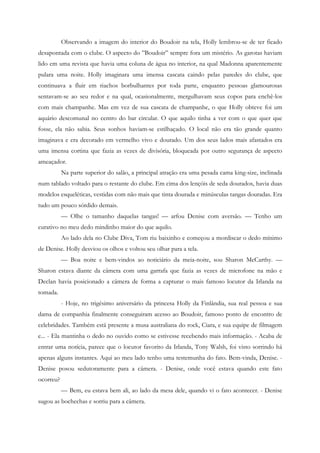 Observando a imagem do interior do Boudoir na tela, Holly lembrou-se de ter ficado
desapontada com o clube. O aspecto do ”Boudoir” sempre fora um mistério. As garotas haviam
lido em uma revista que havia uma coluna de água no interior, na qual Madonna aparentemente
pulara uma noite. Holly imaginara uma imensa cascata caindo pelas paredes do clube, que
continuava a fluir em riachos borbulhantes por toda parte, enquanto pessoas glamourosas
sentavam-se ao seu redor e na qual, ocasionalmente, mergulhavam seus copos para enchê-los
com mais champanhe. Mas em vez de sua cascata de champanhe, o que Holly obteve foi um
aquário descomunal no centro do bar circular. O que aquilo tinha a ver com o que quer que
fosse, ela não sabia. Seus sonhos haviam-se estilhaçado. O local não era tão grande quanto
imaginava e era decorado em vermelho vivo e dourado. Um dos seus lados mais afastados era
uma imensa cortina que fazia as vezes de divisória, bloqueada por outro segurança de aspecto
ameaçador.
           Na parte superior do salão, a principal atração era uma pesada cama king-size, inclinada
num tablado voltado para o restante do clube. Em cima dos lençóis de seda dourados, havia duas
modelos esqueléticas, vestidas com não mais que tinta dourada e minúsculas tangas douradas. Era
tudo um pouco sórdido demais.
           — Olhe o tamanho daquelas tangas! — arfou Denise com aversão. — Tenho um
curativo no meu dedo mindinho maior do que aquilo.
           Ao lado dela no Clube Diva, Tom riu baixinho e começou a mordiscar o dedo mínimo
de Denise. Holly desviou os olhos e voltou seu olhar para a tela.
           — Boa noite e bem-vindos ao noticiário da meia-noite, sou Sharon McCarthy. —
Sharon estava diante da câmera com uma garrafa que fazia as vezes de microfone na mão e
Declan havia posicionado a câmera de forma a capturar o mais famoso locutor da Irlanda na
tomada.
           - Hoje, no trigésimo aniversário da princesa Holly da Finlândia, sua real pessoa e sua
dama de companhia finalmente conseguiram acesso ao Boudoir, famoso ponto de encontro de
celebridades. Também está presente a musa australiana do rock, Ciara, e sua equipe de filmagem
e... - Ela mantinha o dedo no ouvido como se estivesse recebendo mais informação. - Acaba de
entrar uma notícia, parece que o locutor favorito da Irlanda, Tony Walsh, foi visto sorrindo há
apenas alguns instantes. Aqui ao meu lado tenho uma testemunha do fato. Bem-vinda, Denise. -
Denise posou sedutoramente para a câmera. - Denise, onde você estava quando este fato
ocorreu?
           — Bem, eu estava bem ali, ao lado da mesa dele, quando vi o fato acontecer. - Denise
sugou as bochechas e sorriu para a câmera.
 