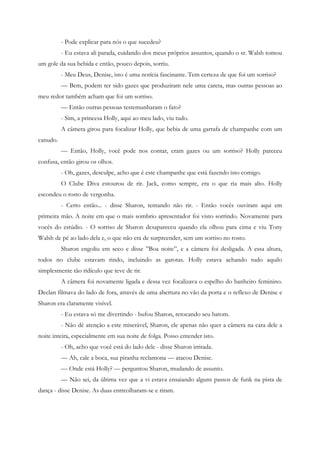 - Pode explicar para nós o que sucedeu?
          - Eu estava ali parada, cuidando dos meus próprios assuntos, quando o sr. Walsh tomou
um gole da sua bebida e então, pouco depois, sorriu.
          - Meu Deus, Denise, isto é uma notícia fascinante. Tem certeza de que foi um sorriso?
          — Bem, podem ter sido gazes que produziram nele uma careta, mas outras pessoas ao
meu redor também acham que foi um sorriso.
          — Então outras pessoas testemunharam o fato?
          - Sim, a princesa Holly, aqui ao meu lado, viu tudo.
          A câmera girou para focalizar Holly, que bebia de uma garrafa de champanhe com um
canudo.
          — Então, Holly, você pode nos contar, eram gazes ou um sorriso? Holly pareceu
confusa, então girou os olhos.
          - Oh, gazes, desculpe, acho que é este champanhe que está fazendo isto comigo.
          O Clube Diva estourou de rir. Jack, como sempre, era o que ria mais alto. Holly
escondeu o rosto de vergonha.
          - Certo então... - disse Sharon, tentando não rir. - Então vocês ouviram aqui em
primeira mão. A noite em que o mais sombrio apresentador foi visto sorrindo. Novamente para
vocês do estúdio. - O sorriso de Sharon desapareceu quando ela olhou para cima e viu Tony
Walsh de pé ao lado dela e, o que não era de surpreender, sem um sorriso no rosto.
          Sharon engoliu em seco e disse ”Boa noite”, e a câmera foi desligada. A essa altura,
todos no clube estavam rindo, incluindo as garotas. Holly estava achando tudo aquilo
simplesmente tão ridículo que teve de rir.
          A câmera foi novamente ligada e dessa vez focalizava o espelho do banheiro feminino.
Declan filmava do lado de fora, através de uma abertura no vão da porta e o reflexo de Denise e
Sharon era claramente visível.
          - Eu estava só me divertindo - bufou Sharon, retocando seu batom.
          - Não dê atenção a este miserável, Sharon, ele apenas não quer a câmera na cara dele a
noite inteira, especialmente em sua noite de folga. Posso entender isto.
          - Oh, acho que você está do lado dele - disse Sharon irritada.
          — Ah, cale a boca, sua piranha reclamona — atacou Denise.
          — Onde está Holly? — perguntou Sharon, mudando de assunto.
          — Não sei, da última vez que a vi estava ensaiando alguns passos de funk na pista de
dança - disse Denise. As duas entreolharam-se e riram.
 