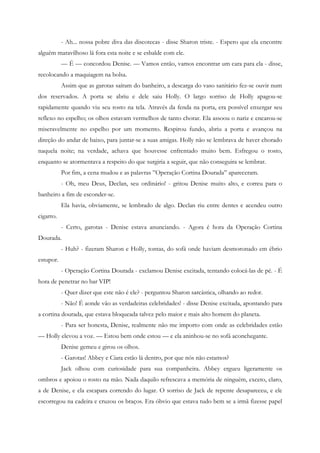 - Ah... nossa pobre diva das discotecas - disse Sharon triste. - Espero que ela encontre
alguém maravilhoso lá fora esta noite e se esbalde com ele.
           — É — concordou Denise. — Vamos então, vamos encontrar um cara para ela - disse,
recolocando a maquiagem na bolsa.
           Assim que as garotas saíram do banheiro, a descarga do vaso sanitário fez-se ouvir num
dos reservados. A porta se abriu e dele saiu Holly. O largo sorriso de Holly apagou-se
rapidamente quando viu seu rosto na tela. Através da fenda na porta, era possível enxergar seu
reflexo no espelho; os olhos estavam vermelhos de tanto chorar. Ela assoou o nariz e encarou-se
miseravelmente no espelho por um momento. Respirou fundo, abriu a porta e avançou na
direção do andar de baixo, para juntar-se a suas amigas. Holly não se lembrava de haver chorado
naquela noite; na verdade, achava que houvesse enfrentado muito bem. Esfregou o rosto,
enquanto se atormentava a respeito do que surgiria a seguir, que não conseguira se lembrar.
           Por fim, a cena mudou e as palavras ”Operação Cortina Dourada” apareceram.
           - Oh, meu Deus, Declan, seu ordinário! - gritou Denise muito alto, e correu para o
banheiro a fim de esconder-se.
           Ela havia, obviamente, se lembrado de algo. Declan riu entre dentes e acendeu outro
cigarro.
           - Certo, garotas - Denise estava anunciando. - Agora é hora da Operação Cortina
Dourada.
           - Huh? - fizeram Sharon e Holly, tontas, do sofá onde haviam desmoronado em ébrio
estupor.
           - Operação Cortina Dourada - exclamou Denise excitada, tentando colocá-las de pé. - É
hora de penetrar no bar VIP!
           - Quer dizer que este não é ele? - perguntou Sharon sarcástica, olhando ao redor.
           - Não! É aonde vão as verdadeiras celebridades! - disse Denise excitada, apontando para
a cortina dourada, que estava bloqueada talvez pelo maior e mais alto homem do planeta.
           - Para ser honesta, Denise, realmente não me importo com onde as celebridades estão
— Holly elevou a voz. — Estou bem onde estou — e ela aninhou-se no sofá aconchegante.
           Denise gemeu e girou os olhos.
           - Garotas! Abbey e Ciara estão lá dentro, por que nós não estamos?
           Jack olhou com curiosidade para sua companheira. Abbey ergueu ligeramente os
ombros e apoiou o rosto na mão. Nada daquilo refrescava a memória de ninguém, exceto, claro,
a de Denise, e ela escapara correndo do lugar. O sorriso de Jack de repente desapareceu, e ele
escorregou na cadeira e cruzou os braços. Era óbvio que estava tudo bem se a irmã fizesse papel
 