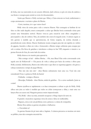 de boba, mas sua namorada era um assunto diferente. Jack colocou os pés em cima da cadeira a
sua frente e sossegou para assistir ao resto do documentário.
         Assim que Sharon e Holly ouviram que Abbey e Ciara estavam no local, endireitaram o
corpo atentamente e ouviram o plano de Denise.
         - Certo, meninas, eis o que vamos fazer!
         Holly virou de costas para a tela e cutucou Sharon. Não conseguia se lembrar de ter
feito ou dito nada daquilo; estava começando a achar que Declan havia contratado sósias para
ensaiar uma brincadeira terrível. Sharon virou-se para encará-la com olhos arregalados e
preocupados e deu de ombros. Não, ela também não estava lá naquela noite. A câmera seguiu as
três garotas à medida que se aproximavam, de forma suspeita, da cortina dourada e
perambulavam como idiotas. Sharon finalmente reuniu coragem para dar um tapinha no ombro
do gigante, fazendo-o olhar em volta e fornecendo a Denise tempo suficiente para escapar por
sob a cortina. Ela ficou de gatinhas e introduziu a cabeça no bar VIP, enquanto o traseiro e as
pernas ficavam de fora, do outro lado da cortina.
         Holly chutou-a no traseiro para apressá-la.
         - Não consigo vê-las! - sibilou Denise. - Oh, meu Deus! Elas estão conversando com
aquele ator de Hollywood! — Ela puxou de volta a cabeça por baixo da cortina e olhou para
Holly excitada. Infelizmente, Sharon não tinha mais o que dizer ao segurança gigante e ele girou a
cabeça exatamente a tempo de pegar Denise.
         - Não não não não não! - disse Denise calmamente mais uma vez. Você não está
entendendo! Esta é a princesa Holly da Suécia!
         - Finlândia - corrigiu-a Sharon.
         - Desculpe, Finlândia - disse Denise, ainda de gatinhas. - Eu a estou saudando. Junte-se
a mim!
         Sharon ajoelhou-se rapidamente e as duas começaram a cultuar os pés de Holly. Holly
olhou sem jeito ao redor à medida que todos no clube começavam a olhar, e mais uma vez
lançou-lhes seu aceno real. Ninguém pareceu muito impressionado.
         - Oh, Holly! - disse sua mãe, tentando recuperar o fôlego depois de tanto rir.
         O grande e musculoso segurança virou de costas e falou no walkietalkie.
         - Rapazes, estou com um problema com a princesa e a dama de companhia.
         Denise fitou ambas as garotas em pânico e balbuciou:
         — Escondam-se!
         As garotas ficaram de pé num salto e fugiram. A câmera procurou as meninas em meio
ao público, mas não conseguiu encontrá-las.
 