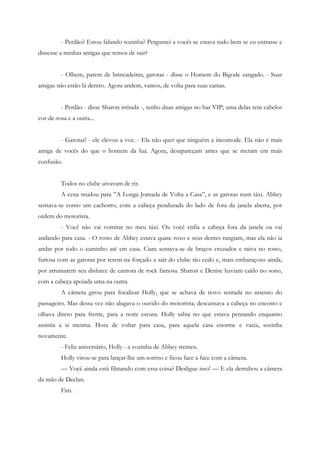 - Perdão? Estou falando sozinha? Perguntei a vocês se estava tudo bem se eu entrasse e
dissesse a minhas amigas que temos de sair?


         - Olhem, parem de brincadeiras, garotas - disse o Homem do Bigode zangado. - Suas
amigas não estão lá dentro. Agora andem, vamos, de volta para suas camas.


         - Perdão - disse Sharon irritada -, tenho duas amigas no bar VIP; uma delas tem cabelos
cor-de-rosa e a outra...


         - Garotas! - ele elevou a voz. - Ela não quer que ninguém a incomode. Ela não é mais
amiga de vocês do que o homem da lua. Agora, desapareçam antes que se metam em mais
confusão.


         Todos no clube uivavam de rir.
         A cena mudou para ”A Longa Jornada de Volta a Casa”, e as garotas num táxi. Abbey
sentava-se como um cachorro, com a cabeça pendurada do lado de fora da janela aberta, por
ordem do motorista.
         - Você não vai vomitar no meu táxi. Ou você enfia a cabeça fora da janela ou vai
andando para casa. - O rosto de Abbey estava quase roxo e seus dentes rangiam, mas ela não ia
andar por todo o caminho até em casa. Ciara sentava-se de braços cruzados e raiva no rosto,
furiosa com as garotas por terem-na forçado a sair do clube tão cedo e, mais embaraçoso ainda,
por arruinarem seu disfarce de cantora de rock famosa. Sharon e Denise haviam caído no sono,
com a cabeça apoiada uma na outra.
         A câmera girou para focalizar Holly, que se achava de novo sentada no assento do
passageiro. Mas dessa vez não alugava o ouvido do motorista; descansava a cabeça no encosto e
olhava direto para frente, para a noite escura. Holly sabia no que estava pensando enquanto
assistia a si mesma. Hora de voltar para casa, para aquela casa enorme e vazia, sozinha
novamente.
         - Feliz aniversário, Holly - a vozinha de Abbey tremeu.
         Holly virou-se para lançar-lhe um sorriso e ficou face a face com a câmera.
         — Você ainda está filmando com essa coisa? Desligue isso! — E ela derrubou a câmera
da mão de Declan.
         Fim.
 