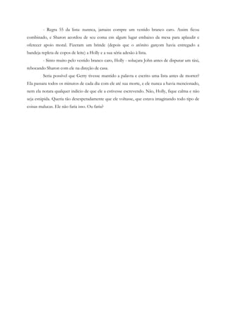 - Regra 55 da lista: nunnca, jamaiss compre um vestido branco caro. Assim ficou
combinado, e Sharon acordou de seu coma em algum lugar embaixo da mesa para aplaudir e
oferecer apoio moral. Fizeram um brinde (depois que o atônito garçom havia entregado a
bandeja repleta de copos de leite) a Holly e a sua séria adesão à lista.
         - Sinto muito pelo vestido branco caro, Holly - soluçara John antes de disputar um táxi,
rebocando Sharon com ele na direção de casa.
         Seria possível que Gerry tivesse mantido a palavra e escrito uma lista antes de morrer?
Ela passara todos os minutos de cada dia com ele até sua morte, e ele nunca a havia mencionado,
nem ela notara qualquer indício de que ele a estivesse escrevendo. Não, Holly, fique calma e não
seja estúpida. Queria tão desesperadamente que ele voltasse, que estava imaginando todo tipo de
coisas malucas. Ele não faria isso. Ou faria?
 