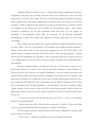 Enquanto Daniel ia acender as luzes no clube, Holly escapou rapidamente do grupo e
desapareceu pela porta mais próxima. Precisava reunir seus pensamentos antes que todos
começassem a conversar sobre aquilo. Viu-se em um minúsculo depósito, cercada de esfregões,
baldes e galões vazios. Que lugar estúpido para se esconder, pensou ela. Sentou-se em cima de
um galão e refletiu a respeito do que acabara de ver. Estava chocada. Sentia-se confusa e furiosa
com Declan; ele lhe dissera que estava fazendo um documentário sobre a vida noturna.
Lembrava-se claramente que ele nada mencionara sobre fazer dela e de suas amigas um
espetáculo. E ele literalmente fizera delas um espetáculo. Se ele houvesse perguntado
educadamente se podia fazer aquilo, seria diferente. Embora, ainda assim, ela não tivesse
concordado.
         Mas a última coisa que queria fazer naquele momento era gritar com Declan na frente
de todos. Afora o fato de o documentário tê-la humilhado por completo, Declan realmente o
filmara e editara muito bem. Se fosse outra pessoa qualquer que não ela na TV, Holly o teria
achado bastante merecedor do prêmio. Mas era ela, então o filme não merecia ganhar... Trechos
dele haviam sido engraçados, ela concordava, e não se importava tanto com as partes em que ela
e suas amigas agiam de forma tão idiota, foram as tomadas sorrateiras de sua infelicidade que a
incomodaram.
         Grossas e salgadas lágrimas escorriam por seu rosto e ela envolveu o corpo com os
braços para confortar a si mesma. Vira na TV de que forma realmente se sentia. Perdida e só.
Chorou por Gerry, por si mesma, com grandes, abundantes e vigorosos soluços, que faziam suas
costelas doerem sempre que tentava prender a respiração. Não queria mais estar sozinha, e não
queria que sua família visse a solidão que tentava tanto esconder. Queria apenas Gerry de volta e
não se importava com nada mais. Não se preocupava que ele voltasse e brigassem todos os dias,
não se preocupava que estivessem quebrados e não possuíssem uma casa ou dinheiro algum.
Apenas o queria. Ouviu a porta se abrir atrás dela e sentiu braços grandes e fortes envolver seu
frágil corpo. Chorou como se meses de angústia acumulada estivessem se desmoronando todos
de uma vez.
         — O que há de errado com ela? Ela não gostou do filme? — ouviu a voz de Declan
perguntar em tom preocupado.
         - Apenas deixe estar, filho - disse sua mãe suavemente, e a porta se fechou atrás deles
outra vez, enquanto Daniel acariciava seus cabelos e a embalava com doçura.
         Por fim, depois de chorar o que lhe pareceu serem todas as lágrimas do mundo, Holly
parou e afastou-se de Daniel.
         — Sinto muito — fungou ela, secando o rosto com as mangas de sua blusa.
 