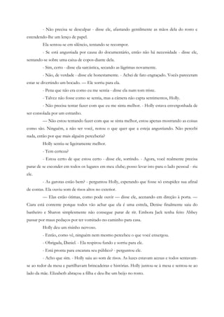 - Não precisa se desculpar - disse ele, afastando gentilmente as mãos dela do rosto e
estendendo-lhe um lenço de papel.
         Ela sentou-se em silêncio, tentando se recompor.
         - Se está angustiada por causa do documentário, então não há necessidade - disse ele,
sentando-se sobre uma caixa de copos diante dela.
         - Sim, certo - disse ela sarcástica, secando as lágrimas novamente.
         - Não, de verdade - disse ele honestamente. - Achei de fato engraçado. Vocês pareceram
estar se divertindo um bocado. — Ele sorriu para ela.
         - Pena que não era como eu me sentia - disse ela num tom triste.
         - Talvez não fosse como se sentia, mas a câmera não capta sentimentos, Holly.
         - Não precisa tentar fazer com que eu me sinta melhor. - Holly estava envergonhada de
ser consolada por um estranho.
         — Não estou tentando fazer com que se sinta melhor, estou apenas mostrando as coisas
como são. Ninguém, a não ser você, notou o que quer que a esteja angustiando. Não percebi
nada, então por que mais alguém perceberia?
         Holly sentiu-se ligeiramente melhor.
         - Tem certeza?
         - Estou certo de que estou certo - disse ele, sorrindo. - Agora, você realmente precisa
parar de se esconder em todos os lugares em meu clube; posso levar isto para o lado pessoal - riu
ele.
         - As garotas estão bem? - perguntou Holly, esperando que fosse só estupidez sua afinal
de contas. Ela ouviu som de risos altos no exterior.
         — Elas estão ótimas, como pode ouvir — disse ele, acenando em direção à porta. —
Ciara está contente porque todos vão achar que ela é uma estrela, Denise finalmente saiu do
banheiro e Sharon simplesmente não consegue parar de rir. Embora Jack tenha feito Abbey
passar por maus pedaços por ter vomitado no caminho para casa.
         Holly deu um risinho nervoso.
         - Então, como vê, ninguém nem mesmo percebeu o que você enxergou.
         - Obrigada, Daniel. - Ela respirou fundo e sorriu para ele.
         - Está pronta para encarara seu público? - perguntou ele.
         - Acho que sim. - Holly saiu ao som de risos. As luzes estavam acesas e todos sentavam-
se ao redor da mesa e partilhavam brincadeiras e histórias. Holly juntou-se à mesa e sentou-se ao
lado da mãe. Elizabeth abraçou a filha e deu-lhe um beijo no rosto.
 