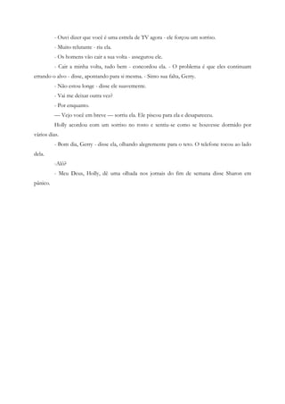 - Ouvi dizer que você é uma estrela de TV agora - ele forçou um sorriso.
          - Muito relutante - riu ela.
          - Os homens vão cair a sua volta - assegurou ele.
          - Cair a minha volta, tudo bem - concordou ela. - O problema é que eles continuam
errando o alvo - disse, apontando para si mesma. - Sinto sua falta, Gerry.
          - Não estou longe - disse ele suavemente.
          - Vai me deixar outra vez?
          - Por enquanto.
          — Vejo você em breve — sorriu ela. Ele piscou para ela e desapareceu.
          Holly acordou com um sorriso no rosto e sentiu-se como se houvesse dormido por
vários dias.
          - Bom dia, Gerry - disse ela, olhando alegremente para o teto. O telefone tocou ao lado
dela.
          -Alô?
          - Meu Deus, Holly, dê uma olhada nos jornais do fim de semana disse Sharon em
pânico.
 