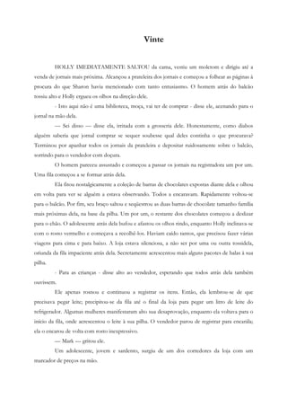 Vinte


         HOLLY IMEDIATAMENTE SALTOU da cama, vestiu um moletom e dirigiu até a
venda de jornais mais próxima. Alcançou a prateleira dos jornais e começou a folhear as páginas à
procura do que Sharon havia mencionado com tanto entusiasmo. O homem atrás do balcão
tossiu alto e Holly ergueu os olhos na direção dele.
         - Isto aqui não é uma biblioteca, moça, vai ter de comprar - disse ele, acenando para o
jornal na mão dela.
         — Sei disso — disse ela, irritada com a grosseria dele. Honestamente, como diabos
alguém saberia que jornal comprar se sequer soubesse qual deles continha o que procurava?
Terminou por apanhar todos os jornais da prateleira e depositar ruidosamente sobre o balcão,
sorrindo para o vendedor com doçura.
         O homem pareceu assustado e começou a passar os jornais na registradora um por um.
Uma fila começou a se formar atrás dela.
         Ela fitou nostalgicamente a coleção de barras de chocolates expostas diante dela e olhou
em volta para ver se alguém a estava observando. Todos a encaravam. Rapidamente voltou-se
para o balcão. Por fim, seu braço saltou e seqüestrou as duas barras de chocolate tamanho família
mais próximas dela, na base da pilha. Um por um, o restante dos chocolates começou a deslizar
para o chão. O adolescente atrás dela bufou e afastou os olhos rindo, enquanto Holly inclinava-se
com o rosto vermelho e começava a recolhê-los. Haviam caído tantos, que precisou fazer várias
viagens para cima e para baixo. A loja estava silenciosa, a não ser por uma ou outra tossidela,
oriunda da fila impaciente atrás dela. Secretamente acrescentou mais alguns pacotes de balas à sua
pilha.
         - Para as crianças - disse alto ao vendedor, esperando que todos atrás dela também
ouvissem.
         Ele apenas rosnou e continuou a registrar os itens. Então, ela lembrou-se de que
precisava pegar leite; precipitou-se da fila até o final da loja para pegar um litro de leite do
refrigerador. Algumas mulheres manifestaram alto sua desaprovação, enquanto ela voltava para o
início da fila, onde acrescentou o leite à sua pilha. O vendedor parou de registrar para encarála;
ela o encarou de volta com rosto inexpressivo.
         — Mark — gritou ele.
         Um adolescente, jovem e sardento, surgiu de um dos corredores da loja com um
marcador de preços na mão.
 