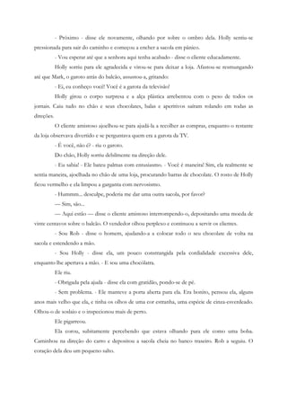 - Próximo - disse ele novamente, olhando por sobre o ombro dela. Holly sentiu-se
pressionada para sair do caminho e começou a encher a sacola em pânico.
            - Vou esperar até que a senhora aqui tenha acabado - disse o cliente educadamente.
            Holly sorriu para ele agradecida e virou-se para deixar a loja. Afastou-se resmungando
até que Mark, o garoto atrás do balcão, assustou-a, gritando:
            - Ei, eu conheço você! Você é a garota da televisão!
            Holly girou o corpo surpresa e a alça plástica arrebentou com o peso de todos os
jornais. Caiu tudo no chão e seus chocolates, balas e aperitivos saíram rolando em todas as
direções.
            O cliente amistoso ajoelhou-se para ajudá-la a recolher as compras, enquanto o restante
da loja observava divertido e se perguntava quem era a garota da TV.
            - É você, não é? - riu o garoto.
            Do chão, Holly sorriu debilmente na direção dele.
            - Eu sabia! - Ele bateu palmas com entusiasmo. - Você é maneira! Sim, ela realmente se
sentia maneira, ajoelhada no chão de uma loja, procurando barras de chocolate. O rosto de Holly
ficou vermelho e ela limpou a garganta com nervosismo.
            - Hummm... desculpe, poderia me dar uma outra sacola, por favor?
            — Sim, são...
            — Aqui estão — disse o cliente amistoso interrompendo-o, depositando uma moeda de
vinte centavos sobre o balcão. O vendedor olhou perplexo e continuou a servir os clientes.
            - Sou Rob - disse o homem, ajudando-a a colocar todo o seu chocolate de volta na
sacola e estendendo a mão.
            - Sou Holly - disse ela, um pouco constrangida pela cordialidade excessiva dele,
enquanto lhe apertava a mão. - E sou uma chocólatra.
            Ele riu.
            - Obrigada pela ajuda - disse ela com gratidão, pondo-se de pé.
            - Sem problema. - Ele manteve a porta aberta para ela. Era bonito, pensou ela, alguns
anos mais velho que ela, e tinha os olhos de uma cor estranha, uma espécie de cinza-esverdeado.
Olhou-o de soslaio e o inspecionou mais de perto.
            Ele pigarreou.
            Ela corou, subitamente percebendo que estava olhando para ele como uma boba.
Caminhou na direção do carro e depositou a sacola cheia no banco traseiro. Rob a seguiu. O
coração dela deu um pequeno salto.
 