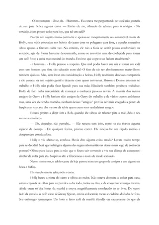 - Oi novamente - disse ele. - Hummm... Eu estava me perguntando se você não gostaria
de sair para beber alguma coisa. — Então ele riu, olhando de relance para o relógio. - Na
verdade, é um pouco cedo para isto, que tal um café?
         Parecia um sujeito muito confiante e apoiou-se tranqüilamente no automóvel diante de
Holly, suas mãos pousadas nos bolsos do jeans com os polegares para fora, e aqueles estranhos
olhos apenas a fitavam outra vez. No entanto, ele não a fazia se sentir pouco confortável; na
verdade, agia de forma bastante descontraída, como se convidar uma desconhecida para tomar
um café fosse a coisa mais natural do mundo. Era isso que as pessoas faziam atualmente?
         - Hummm... - Holly pensou a respeito. Que mal podia haver em sair e tomar um café
com um homem que fora tão educado com ela? O fato de ele ser absolutamente maravilhoso
também ajudava. Mas, sem levar em consideração a beleza, Holly realmente desejava companhia
e ele parecia ser um sujeito gentil e decente com quem conversar. Sharon e Denise estavam no
trabalho e Holly não podia ficar ligando para sua mãe; Elizabeth também precisava trabalhar.
Holly de fato tinha necessidade de começar a conhecer pessoas novas. A maioria dos outros
amigos de Gerry e Holly haviam sido amigos de Gerry do trabalho e de vários outros ambientes
mas, uma vez ele tendo morrido, nenhum desses ”amigos” provou ser mais chegado a ponto de
freqüentar sua casa. Ao menos ela sabia quem eram seus verdadeiros amigos.
         Estava prestes a dizer sim a Rob, quando ele olhou de relance para a mão dela e seu
sorriso esmoreceu.
         — Oh, desculpe, não percebi... — Ele recuou sem jeito, como se ela tivesse alguma
espécie de doença. - De qualquer forma, preciso correr. Ele lançou-lhe um rápido sorriso e
desapareceu estrada afora.
         Holly o viu afastar-se, confusa. Havia dito alguma coisa errada? Levara muito tempo
para se decidir? Será que infringira alguma das regras nãomanifestas desse novo jogo de conhecer
pessoas? Olhou para baixo, para a mão que o fizera sair correndo e viu sua aliança de casamento
cintilar de volta para ela. Suspirou alto e friccionou o rosto de modo cansado.
         Nesse momento, o adolescente da loja passou com um grupo de amigos e um cigarro na
boca e bufou.
         Ela simplesmente não podia vencer.
         Holly bateu a porta do carro e olhou ao redor. Não estava disposta a voltar para casa;
estava enjoada de olhar para as paredes o dia todo, todos os dias, e de conversar consigo mesma.
Ainda eram só dez horas da manhã e estava magnificamente ensolarado ao ar livre. Do outro
lado da estrada, o café local, o Greasy Spoon, estava colocando mesas e cadeiras do lado de fora.
Seu estômago resmungou. Um bom e farto café da manhã irlandês era exatamente do que ela
 