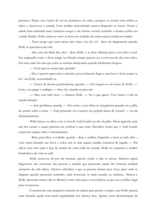 precisava. Pegou seus óculos de sol no portaluvas do carro, carregou os jornais com ambas as
mãos e atravessou a estrada. Uma mulher rechonchuda eestava limpando as mesas. Trazia o
cabelo bem amarrado num volumoso coque e um vistoso avental vermelho e branco cobria seu
vestido florido. Holly sentiu-se como se houvesse acabado de entrar numa cozinha no campo.
         - Fazia tempo que estas mesas não viam a luz do sol - disse ela alegremente quando
Holly se aproximou do café.
         - Sim, está um lindo dia, não? - disse Holly, e as duas olharam para o céu claro e azul.
Era engraçado como o bom tempo na Irlanda sempre parecia ser a conversa do dia com todos.
Era uma visão tão rara que todos se sentiam abençoados quando finalmente chegava.
         — Você quer se sentar aqui, querida?
         - Sim, é preciso aproveitar o máximo, provavelmente daqui a uma hora o bom tempo se
foi - riu Holly, acomodando-se.
         — Temos de pensar positivamente, querida. — Ela ocupou-se em torno de Holly. —
Certo, vou pegar o cardápio — disse ela, virando-se para sair.
         — Não, está tudo bem — chamou Holly. — Sei o que quero. Vou tomar o café da
manhã irlandês.
         — Sem problema, querida. — Ela sorriu e seus olhos se arregalaram quando viu a pilha
de jornais sobre a mesa. — Está pensando em começar sua própria banca de jornais? — riu ela
disfarçadamente.
         Holly baixou os olhos e riu, à vista do Arab Leader no alto da pilha. Havia agarrado cada
um dos jornais e sequer pensara em verificar o que eram. Duvidava muito que o Arab Leader
contivesse artigos sobre o documentário.
         - Bem, para dizer a verdade, querida - disse a mulher, limpando a mesa ao lado dela -,
você estará fazendo um favor a todos nós se tirar aquele canalha miserável da jogada. — Ela
olhou com raiva para a loja de jornais do outro lado da estrada. Holly riu enquanto a mulher
bamboleava de volta ao café.
         Holly sentou-se ali por um instante, apenas vendo a vida se escoar. Adorava captar
fragmentos das conversas das pessoas à medida que passavam; aquilo lhe fornecia umflash
sorrateiro da vida alheia. Adorava adivinhar o que as pessoas faziam para viver, para onde se
dirigiam quando passavam correndo, onde moravam, se eram casadas ou solteiras... Sharon e
Holly adoravam tomar café no Bewley’s com vistas para a rua Grafton, já que era o melhor lugar
para ver pessoas.
         Costumavam criar pequenos enredos na cabeça para passar o tempo, mas Holly parecia
estar fazendo aquilo com muita regularidade nos últimos dias. Apenas outra demonstração de
 