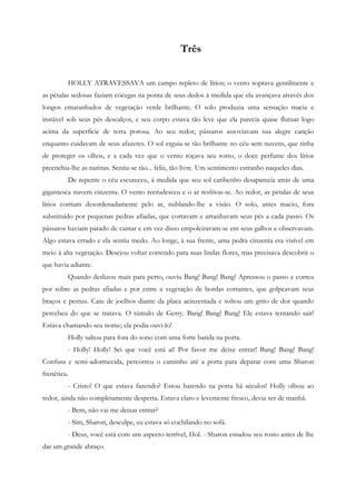 Três


         HOLLY ATRAVESSAVA um campo repleto de lírios; o vento soprava gentilmente e
as pétalas sedosas faziam cócegas na ponta de seus dedos à medida que ela avançava através dos
longos emaranhados de vegetação verde brilhante. O solo produzia uma sensação macia e
instável sob seus pés descalços, e seu corpo estava tão leve que ela parecia quase flutuar logo
acima da superfície de terra porosa. Ao seu redor, pássaros assoviavam sua alegre canção
enquanto cuidavam de seus afazeres. O sol erguia-se tão brilhante no céu sem nuvens, que tinha
de proteger os olhos, e a cada vez que o vento roçava seu rosto, o doce perfume dos lírios
preenchia-lhe as narinas. Sentia-se tão... feliz, tão livre. Um sentimento estranho naqueles dias.
         De repente o céu escureceu, à medida que seu sol caribenho desaparecia atrás de uma
gigantesca nuvem cinzenta. O vento recrudesceu e o ar resfriou-se. Ao redor, as pétalas de seus
lírios corriam desordenadamente pelo ar, nublando-lhe a visão. O solo, antes macio, fora
substituído por pequenas pedras afiadas, que cortavam e arranhavam seus pés a cada passo. Os
pássaros haviam parado de cantar e em vez disso empoleiravam-se em seus galhos e observavam.
Algo estava errado e ela sentiu medo. Ao longe, à sua frente, uma pedra cinzenta era visível em
meio à alta vegetação. Desejou voltar correndo para suas lindas flores, mas precisava descobrir o
que havia adiante.
         Quando deslizou mais para perto, ouviu Bang! Bang! Bang! Apressou o passo e correu
por sobre as pedras afiadas e por entre a vegetação de bordas cortantes, que golpeavam seus
braços e pernas. Caiu de joelhos diante da placa acinzentada e soltou um grito de dor quando
percebeu do que se tratava. O túmulo de Gerry. Bang! Bang! Bang! Ele estava tentando sair!
Estava chamando seu nome; ela podia ouvi-lo!
         Holly saltou para fora do sono com uma forte batida na porta.
         - Holly! Holly! Sei que você está aí! Por favor me deixe entrar! Bang! Bang! Bang!
Confusa e semi-adormecida, percorreu o caminho até a porta para deparar com uma Sharon
frenética.
         - Cristo! O que estava fazendo? Estou batendo na porta há séculos! Holly olhou ao
redor, ainda não completamente desperta. Estava claro e levemente fresco, devia ser de manhã.
         - Bem, não vai me deixar entrar?
         - Sim, Sharon, desculpe, eu estava só cochilando no sofá.
         - Deus, você está com um aspecto terrível, Hol. - Sharon estudou seu rosto antes de lhe
dar um grande abraço.
 