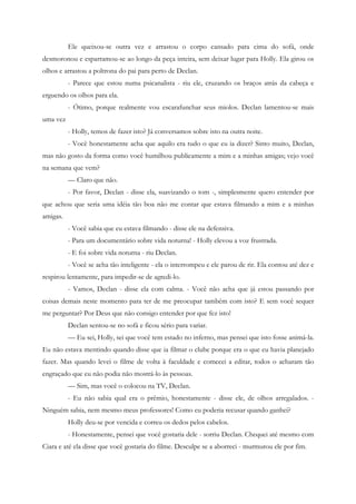 Ele queixou-se outra vez e arrastou o corpo cansado para cima do sofá, onde
desmoronou e esparramou-se ao longo da peça inteira, sem deixar lugar para Holly. Ela girou os
olhos e arrastou a poltrona do pai para perto de Declan.
          - Parece que estou numa psicanalista - riu ele, cruzando os braços atrás da cabeça e
erguendo os olhos para ela.
          - Ótimo, porque realmente vou escarafunchar seus miolos. Declan lamentou-se mais
uma vez
          - Holly, temos de fazer isto? Já conversamos sobre isto na outra noite.
          - Você honestamente acha que aquilo era tudo o que eu ia dizer? Sinto muito, Declan,
mas não gosto da forma como você humilhou publicamente a mim e a minhas amigas; vejo você
na semana que vem?
          — Claro que não.
          - Por favor, Declan - disse ela, suavizando o tom -, simplesmente quero entender por
que achou que seria uma idéia tão boa não me contar que estava filmando a mim e a minhas
amigas.
          - Você sabia que eu estava filmando - disse ele na defensiva.
          - Para um documentário sobre vida noturna! - Holly elevou a voz frustrada.
          - E foi sobre vida noturna - riu Declan.
          - Você se acha tão inteligente - ela o interrompeu e ele parou de rir. Ela contou até dez e
respirou lentamente, para impedir-se de agredi-lo.
          - Vamos, Declan - disse ela com calma. - Você não acha que já estou passando por
coisas demais neste momento para ter de me preocupar também com isto? E sem você sequer
me perguntar? Por Deus que não consigo entender por que fez isto!
          Declan sentou-se no sofá e ficou sério para variar.
          — Eu sei, Holly, sei que você tem estado no inferno, mas pensei que isto fosse animá-la.
Eu não estava mentindo quando disse que ia filmar o clube porque era o que eu havia planejado
fazer. Mas quando levei o filme de volta à faculdade e comecei a editar, todos o acharam tão
engraçado que eu não podia não mostrá-lo às pessoas.
          — Sim, mas você o colocou na TV, Declan.
          - Eu não sabia qual era o prêmio, honestamente - disse ele, de olhos arregalados. -
Ninguém sabia, nem mesmo meus professores! Como eu poderia recusar quando ganhei?
          Holly deu-se por vencida e correu os dedos pelos cabelos.
          - Honestamente, pensei que você gostaria dele - sorriu Declan. Chequei até mesmo com
Ciara e até ela disse que você gostaria do filme. Desculpe se a aborreci - murmurou ele por fim.
 