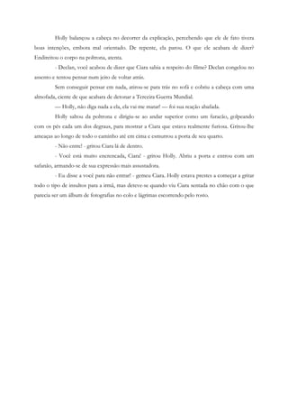 Holly balançou a cabeça no decorrer da explicação, percebendo que ele de fato tivera
boas intenções, embora mal orientado. De repente, ela parou. O que ele acabara de dizer?
Endireitou o corpo na poltrona, atenta.
         - Declan, você acabou de dizer que Ciara sabia a respeito do filme? Declan congelou no
assento e tentou pensar num jeito de voltar atrás.
         Sem conseguir pensar em nada, atirou-se para trás no sofá e cobriu a cabeça com uma
almofada, ciente de que acabara de detonar a Terceira Guerra Mundial.
         — Holly, não diga nada a ela, ela vai me matar! — foi sua reação abafada.
         Holly saltou da poltrona e dirigiu-se ao andar superior como um furacão, golpeando
com os pés cada um dos degraus, para mostrar a Ciara que estava realmente furiosa. Gritou-lhe
ameaças ao longo de todo o caminho até em cima e esmurrou a porta de seu quarto.
         - Não entre! - gritou Ciara lá de dentro.
         - Você está muito encrencada, Ciara! - gritou Holly. Abriu a porta e entrou com um
safanão, armando-se de sua expressão mais assustadora.
         - Eu disse a você para não entrar! - gemeu Ciara. Holly estava prestes a começar a gritar
todo o tipo de insultos para a irmã, mas deteve-se quando viu Ciara sentada no chão com o que
parecia ser um álbum de fotografias no colo e lágrimas escorrendo pelo rosto.
 