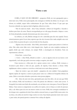 Vinte e um


         CIARA, O QUE HÁ DE ERRADO? - perguntou Holly em tom apaziguador para a
irmã mais nova. Holly estava preocupada; não conseguia se lembrar da última vez em que a vira
chorar; na verdade, sequer tinha conhecimento de que Ciara sabia chorar. O que quer que
houvesse reduzido sua vigorosa irmã às lágrimas, tinha de ser sério.
         - Não há nada de errado - disse Ciara, fechando o álbum de fotografias e fazendo-o
deslizar para baixo da cama. Parecia envergonhada por ter sido pega chorando e limpou o rosto
de forma desajeitada, tentando demonstrar que não estava nem aí.
         Lá embaixo, no sofá, Declan emergiu de sob a almofada para dar uma espiada. Estava
misteriosamente quieto lá em cima; esperava que elas não tivessem feito nada estúpido uma com
a outra. Subiu na ponta dos pés e ouviu do lado de fora da porta.
         - Alguma coisa está errada - disse Holly, atravessando o quarto para juntar-se à irmã no
chão. Não sabia como lidar com a irmã daquele jeito. Aquilo era uma completa mudança de
papéis; desde que eram crianças, era sempre Holly a encarregada da choradeira. Ciara era
supostamente a durona.
         - Estou bem - cortou Ciara.
         — Certo — disse Holly, olhando ao redor —, mas se alguma coisa em sua mente a está
angustiando, você sabe que pode conversar comigo a respeito, não sabe?
         Ciara recusou-se a olhar para ela e apenas acenou com a cabeça. Holly começou a
levantar-se para deixar a irmã em paz, quando, de repente, Ciara desatou a chorar. Holly
rapidamente voltou a sentar-se e envolveu a irmã mais nova num abraço protetor.
         - Quer me contar o que está errado? - perguntou ela com cuidado. Ciara gorgolejou
alguma espécie de resposta e sentou-se para puxar outra vez o álbum de fotografias debaixo da
cama. Abriu-o com mãos trêmulas e percorreu umas poucas páginas.
         - Ele - disse ela num tom triste, apontando para uma foto dela e de um cara que Holly
não conhecia. Holly mal reconheceu a irmã. Ela parecia tão diferente e muito mais jovem. A
fotografia fora tirada num lindo dia ensolarado, em um barco com vistas para a Casa de Ópera de
Sidney. Ciara sentava-se alegremente nos joelhos do sujeito, com os braços ao redor do pescoço
dele, e ele olhava para ela com um imenso sorriso no rosto. Holly não conseguia restabelecer-se
do choque com a aparência da irmã. Seus cabelos estavam louros, os quais Holly nunca antes vira
na irmã, e ela exibia um incrível e largo sorriso no rosto. Suas feições pareciam muito mais suaves
e, para variar, não parecia prestes a arrancar fora a cabeça de alguém.
 