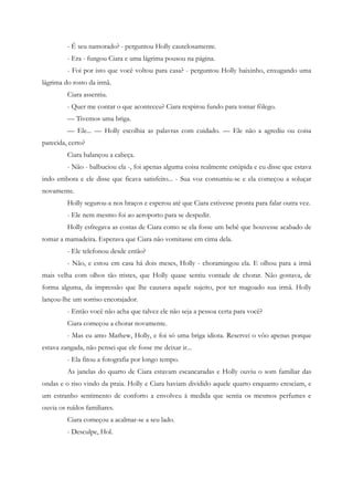 - É seu namorado? - perguntou Holly cautelosamente.
         - Era - fungou Ciara e uma lágrima pousou na página.
         - Foi por isto que você voltou para casa? - perguntou Holly baixinho, enxugando uma
lágrima do rosto da irmã.
         Ciara assentiu.
         - Quer me contar o que aconteceu? Ciara respirou fundo para tomar fôlego.
         — Tivemos uma briga.
         — Ele... — Holly escolhia as palavras com cuidado. — Ele não a agrediu ou coisa
parecida, certo?
         Ciara balançou a cabeça.
         - Não - balbuciou ela -, foi apenas alguma coisa realmente estúpida e eu disse que estava
indo embora e ele disse que ficava satisfeito... - Sua voz consumiu-se e ela começou a soluçar
novamente.
         Holly segurou-a nos braços e esperou até que Ciara estivesse pronta para falar outra vez.
         - Ele nem mesmo foi ao aeroporto para se despedir.
         Holly esfregava as costas de Ciara como se ela fosse um bebê que houvesse acabado de
tomar a mamadeira. Esperava que Ciara não vomitasse em cima dela.
         - Ele telefonou desde então?
         - Não, e estou em casa há dois meses, Holly - choramingou ela. E olhou para a irmã
mais velha com olhos tão tristes, que Holly quase sentiu vontade de chorar. Não gostava, de
forma alguma, da impressão que lhe causava aquele sujeito, por ter magoado sua irmã. Holly
lançou-lhe um sorriso encorajador.
         - Então você não acha que talvez ele não seja a pessoa certa para você?
         Ciara começou a chorar novamente.
         - Mas eu amo Mathew, Holly, e foi só uma briga idiota. Reservei o vôo apenas porque
estava zangada, não pensei que ele fosse me deixar ir...
         - Ela fitou a fotografia por longo tempo.
         As janelas do quarto de Ciara estavam escancaradas e Holly ouviu o som familiar das
ondas e o riso vindo da praia. Holly e Ciara haviam dividido aquele quarto enquanto cresciam, e
um estranho sentimento de conforto a envolveu à medida que sentia os mesmos perfumes e
ouvia os ruídos familiares.
         Ciara começou a acalmar-se a seu lado.
         - Desculpe, Hol.
 