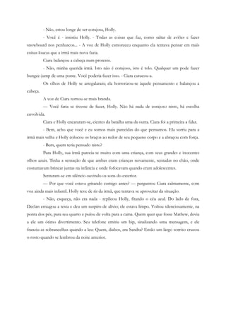 - Não, estou longe de ser corajosa, Holly.
          - Você é - insistiu Holly. - Todas as coisas que faz, como saltar de aviões e fazer
snowboard nos penhascos... - A voz de Holly esmoreceu enquanto ela tentava pensar em mais
coisas loucas que a irmã mais nova fazia.
          Ciara balançou a cabeça num protesto.
          - Não, minha querida irmã. Isto não é corajoso, isto é tolo. Qualquer um pode fazer
bungee-jump de uma ponte. Você poderia fazer isso. - Ciara cutucou-a.
          Os olhos de Holly se arregalaram; ela horrorizou-se àquele pensamento e balançou a
cabeça.
          A voz de Ciara tornou-se mais branda.
          — Você faria se tivesse de fazer, Holly. Não há nada de corajoso nisto, há escolha
envolvida.
          Ciara e Holly encararam-se, cientes da batalha uma da outra. Ciara foi a primeira a falar.
          - Bem, acho que você e eu somos mais parecidas do que pensamos. Ela sorriu para a
irmã mais velha e Holly colocou os braços ao redor de seu pequeno corpo e a abraçou com força.
          - Bem, quem teria pensado nisto?
          Para Holly, sua irmã parecia-se muito com uma criança, com seus grandes e inocentes
olhos azuis. Tinha a sensação de que ambas eram crianças novamente, sentadas no chão, onde
costumavam brincar juntas na infância e onde fofocavam quando eram adolescentes.
          Sentaram-se em silêncio ouvindo os sons do exterior.
          — Por que você estava gritando comigo antes? — perguntou Ciara calmamente, com
voz ainda mais infantil. Holly teve de rir da irmã, que tentava se aproveitar da situação.
          - Não, esqueça, não era nada - replicou Holly, fitando o céu azul. Do lado de fora,
Declan enxugou a testa e deu um suspiro de alívio; ele estava limpo. Voltou silenciosamente, na
ponta dos pés, para seu quarto e pulou de volta para a cama. Quem quer que fosse Mathew, devia
a ele um ótimo divertimento. Seu telefone emitiu um bip, sinalizando uma mensagem, e ele
franziu as sobrancelhas quando a leu: Quem, diabos, era Sandra? Então um largo sorriso cruzou
o rosto quando se lembrou da noite anterior.
 