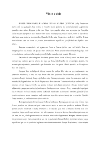 Vinte e dois


          ERAM OITO HORAS E AINDA ESTAVA CLARO QUANDO Holly finalmente
parou em sua garagem. Ela sorriu; o mundo nunca parecia tão completamente deprimente
quando estava claro. Passara o dia com Ciara conversando sobre suas aventuras na Austrália.
Ciara mudara de opinião pelo menos vinte vezes no espaço de poucas horas, sobre se deveria ou
não ligar para Mathew na Austrália. Quando Holly saiu, Ciara estava inflexível na idéia de que
nunca falaria com ele outra vez, o que provavelmente significava que já devia ter ligado a essa
altura.
          Percorreu o caminho até a porta da frente e fitou o jardim com curiosidade. Era sua
imaginação ou ele parecia um pouco mais arrumado? Ainda estava uma completa bagunça, com
ervas daninhas e arbustos brotando por todo lado, mas algo nele parecia diferente.
          O ruído de uma máquina de cortar grama fez-se ouvir e Holly olhou em volta para
encarar seu vizinho que se achava do lado de fora, trabalhando em seu próprio jardim. Ela
acenou para agradecer, presumindo que houvesse sido ele quem a havia ajudado, e ele ergueu a
mão em resposta.
          Sempre fora trabalho de Gerry cuidar do jardim. Ele não era necessariamente um
jardineiro talentoso, o fato era que Holly era uma jardineira incrivelmente pouco talentosa,
portanto alguém tinha de fazer o trabalho sujo. Ficara combinado entre eles que, por nada no
mundo, Holly perderia o seu dia de folga dando duro na terra. Como resultado, o jardim deles era
simples; só um pequeno trecho de grama, rodeado por alguns arbustos e flores. Como Gerry
sabia muito pouco a respeito de jardinagem, freqüentemente plantava flores na estação imprópria
ou as colocava no local errado; sempre acabavam morrendo. Mas mesmo o trecho gramado e uns
poucos arbustos agora pareciam nada mais que uma área com excesso de vegetação. Quando
Gerry morrera, o jardim morrera junto com ele.
          Esse pensamento fez com que Holly se lembrasse da orquídea em sua casa. Correu para
dentro, encheu um jarro com água e derramou-a sobre a planta de aparência sedenta. Ela não
parecia muito saudável e Holly prometeu a si mesma que não a deixaria morrer sob seus
cuidados. Jogou um frango ao curry no microondas e sentou-se à mesa da cozinha para esperar.
Lá fora, na rua, ainda podia ouvir as crianças brincando alegremente. Sempre adorara quando
chegavam as noites claras; sua mãe e seu pai os deixavam brincar lá fora por mais tempo, o que
significava que ela só precisava ir para a cama muito mais tarde do que de costume, e que sempre
 