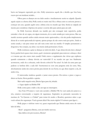 havia um banquete esperando por eles. Holly rememorou aquele dia e decidiu que fora bom,
exceto por um incidente isolado...
         Olhou para as alianças em seu dedo anular e imediatamente sentiu-se culpada. Quando
aquele sujeito se afastou dela, Holly sentiu-se muito mal. Ele a olhara como se estivesse prestes a
começar um caso, quando aquilo seria a última coisa no mundo que faria. Sentiu-se culpada até
mesmo por considerar a hipótese de aceitar o convite dele para saírem para um café.
         Se Holly houvesse deixado seu marido por não conseguir mais suportá-lo, podia
entender o fato de ser capaz, em algum momento, de se sentir atraída por outra pessoa. Mas seu
marido morrera quando ambos ainda estavam muito apaixonados, e ela não podia simplesmente
deixar de se sentir apaixonada de repente, apenas porque ele não estava mais por perto. Ainda se
sentia casada, e sair para tomar um café seria como trair seu marido. O simples pensamento a
desgostava. Seu coração, sua alma e sua mente ainda pertenciam a Gerry.
         Holly continuou a girar as alianças ao redor do dedo. A que altura deveria tirar a aliança?
Gerry partira havia quase cinco meses, qual o momento apropriado para remover a aliança e dizer
a si mesma que não estava mais casada? Onde estava o regulamento das viúvas que explicava
quando exatamente a aliança deveria ser removida? E na ocasião em que isso finalmente
acontecesse, onde ela a colocaria, onde deveria colocá-la? Na caixa? Ao lado da cama para que
pudesse se lembrar dele a cada dia? Atormentava-se com uma pergunta atrás da outra. Não,
absolutamente ainda não estava pronta para desistir de seu Gerry; no que dizia respeito a ela, ele
ainda vivia,
         O microondas sinalizou quando o jantar estava pronto. Ela retirou o prato e jogou-o
direto na lixeira. Havia perdido o apetite.
         Mais tarde naquela noite, Denise ligou para ela, irritada.
         — Ligue rápido na Dublin FM!
         Holly correu para o rádio e deu um tapa no interruptor.
         - Sou Tom O’Connor e você está ouvindo a Dublin FM. Se você acaba de juntar-se a
nós, estamos conversando a respeito de seguranças. Inspirados na persuasão necessária às
meninas do ”As Garotas e a Cidade” para tomar de assalto o Boudoir, queremos saber o que
vocês acham dos seguranças. Vocês gostam deles? São muito rígidos? O número para ligar é...
         Holly pegou o telefone outra vez, quase esquecendo que Denise ainda estava do outro
lado da linha.
         - Bem? - perguntou Denise, com um risinho nervoso.
         - Que diabos nós provocamos, Denise?
 