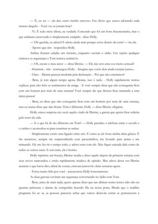 — É, eu sei — ela deu outro risinho nervoso. Era óbvio que estava adorando cada
minuto daquilo. - Você viu os jornais hoje?
         - Vi. É tudo meio idiota, na verdade. Concordo que foi um bom documentário, mas o
que andaram escrevendo é simplesmente estúpido - disse Holly.
         — Oh querida, eu adorei! E adoro ainda mais porque estou dentro da coisa! — riu ela.
         - Aposto que sim - respondeu Holly.
         Ambas ficaram caladas um instante, enquanto ouviam o rádio. Um sujeito qualquer
criticava os seguranças e Tom tentava acalmá-lo.
         — Oh, escute o meu amor — disse Denise. — Ele não tem uma voz muito sensual?
         - Hummm... sim - resmungou Holly. - Imagino que vocês dois ainda estejam juntos...
         - Claro. - Denise parecia insultada pela declaração. - Por que não estaríamos?
         - Bem, já tem algum tempo agora, Denise, isso é tudo. - Holly rapidamente tentou
explicar, para não ferir os sentimentos da amiga. - E você sempre disse que não conseguiria ficar
com um homem por mais de uma semana! Você sempre diz que detesta ficar amarrada a uma
única pessoa!
         - Bem, eu disse que não conseguiria ficar com um homem por mais de uma semana,
mas eu nunca disse que não ficaria. Tom é diferente, Holly — disse Denise ofegante.
         Holly estava surpresa em ouvir aquilo vindo de Denise, a garota que queria ficar solteira
pelo resto da vida.
         — E o que há de tão diferente em Tom? — Holly prendeu o telefone entre o ouvido e
o ombro e acomodou-se para examinar as unhas.
         - Simplesmente existe uma ligação entre nós. É como se ele fosse minha alma gêmea. É
tão atencioso, sempre me surpreendendo com presentinhos, me levando para jantar e me
mimando. Ele me faz rir o tempo todo, e adoro estar com ele. Não fiquei enjoada dele como de
todos os outros caras. E tem mais, ele é bonito.
         Holly reprimiu um bocejo, Denise tendia a dizer aquilo depois da primeira semana com
seus novos namorados e então rapidamente mudava de opinião. Mas talvez dessa vez Denise
acatasse o que havia dito; afinal de contas, estavam juntos há várias semanas agora.
         - Estou muito feliz por você - acrescentou Holly honestamente.
         As duas garotas ouviram um segurança conversando no rádio com Tom.
         - Bem, antes de mais nada, quero apenas dizer que nas últimas noites temos tido não sei
quantas princesas e damas de companhia fazendo fila na nossa porta. Desde que o maldito
programa foi ao ar, as pessoas parecem achar que vamos deixá-las entrar se pertencerem à
 
