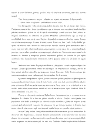 realeza! E quero informar, garotas, que isto não vai funcionar novamente, então não percam
tempo!
           Tom ria e tentava se recompor. Holly deu um tapa no interruptor e desligou o rádio.
           - Denise - disse Holly séria -, o mundo está ficando louco.
           No dia seguinte, Holly arrastou-se para fora da cama para dar um passeio pelo parque.
Precisava começar a fazer algum exercício antes que se tornasse uma completa relaxada; também
precisava começar a pensar em sair à caça de um emprego. Aonde quer que fosse, tentava se
imaginar trabalhando no ambiente em questão. Descartara definitivamente lojas de roupa (a
possibilidade de ter uma chefe como Denise a dissuadira), restaurantes, hotéis e bares e decerto
não queria outro emprego de nove às cinco, o que deixava de fora... nada. Holly decidiu que
queria ser parecida com a mulher do filme que vira na noite anterior; queria trabalhar no FBI e
correr para todo lado solucionando crimes, interrogando pessoas e por fim se apaixonando pelo
parceiro, a quem odiara quando se encontraram pela primeira vez. No entanto, como nunca havia
morado na América e tampouco possuía treinamento policial, as chances de que aquilo
acontecesse não pareciam muito promissoras. Talvez pudesse juntar-se a um circo em algum
lugar...
           Sentou-se num banco do parque em frente ao playground e ouviu os gritos alegres das
crianças. Desejava poder entrar, brincar no escorrega e ser empurrada nos balanços, em vez de
ficar sentada ali observando. Por que as pessoas tinham de crescer? Holly deu-se conta de que
andara sonhando em voltar à adolescência durante todo o fim de semana.
           Queria ser irresponsável, vigiada, que lhe dissessem que não precisava se preocupar com
nada, que alguém mais tomaria conta de tudo. Como a vida seria fácil sem os problemas adultos
para atormentar. E ela cresceria outra vez, encontraria Gerry outra vez e o obrigaria a ir ao
médico meses antes; então estaria sentada ao lado de Gerry naquele lugar, vendo os filhos de
ambos brincarem. E se, e se, e se...
           Pensou na observação mordaz de Richard sobre ela nunca precisar se preocupar com as
bobagens de crianças. Só o fato de pensar naquilo a irritava. Desejava tanto poder estar
preocupada com todas as bobagens de crianças naquele momento. Queria um pequeno Gerry
correndo pelo playground enquanto ela gritavapara ele que tomasse cuidado e desejava fazer
outras coisas de mãe, como cuspir num lenço de papel e limpar seu rostinho sujo e gorducho.
           Holly e Gerry haviam começado a conversar sobre terem filhos poucos meses antes de
ele haver sido diagnosticado. Estavam bastante entusiasmados e costumavam ficar na cama
durante horas tentando escolher nomes e inventando enredos sobre como seria serem pais. Holly
sorriu ao pensar em Gerry como pai; ele teria sido fantástico. Podia imaginá-lo incrivelmente
 