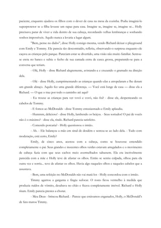 paciente, enquanto ajudava os filhos com o dever de casa na mesa da cozinha. Podia imaginá-lo
superprotetor se a filha levasse um rapaz para casa. Imagine se, imagine se, imagine se... Holly
precisava parar de viver a vida dentro de sua cabeça, recordando velhas lembranças e sonhando
sonhos impossíveis. Aquilo nunca a levaria a lugar algum.
         ”Bem, pense no diabo”, disse Holly consigo mesma, vendo Richard deixar o playground
com Emily e Tommy. Ele parecia tão descontraído, refletiu, observando-o surpresa enquanto ele
caçava as crianças pelo parque. Pareciam estar se divertido, uma visão não muito familiar. Sentou-
se ereta no banco e subiu o fecho de sua camada extra de casca grossa, preparando-se para a
conversa que teriam.
         - Olá, Holly - disse Richard alegremente, avistando-a e cruzando o gramado na direção
dela.
         - Olá - disse Holly, cumprimentando as crianças quando elas a atropelaram e lhe deram
um grande abraço. Aquilo fez uma grande diferença. — Você está longe de casa — disse ela a
Richard. — O que o traz por todo o caminho até aqui?
         - Eu trouxe as crianças para ver vovô e vovó, não foi? - disse ele, despenteando os
cabelos de Tommy.
         - E fomos ao McDonalds - disse Tommy entusiasmado e Emily aplaudiu.
         - Hummm, delicioso! - disse Holly, lambendo os beiços. - Seus sortudos! O pai de vocês
não é o máximo? - disse ela, rindo. Richard parecia satisfeito.
         - Comendo porcaria? - Holly questionou o irmão.
         - Ah. - Ele balançou a mão em sinal de desdém e sentou-se ao lado dela. - Tudo com
moderação, está certo, Emily?
         Emily, de cinco anos, acenou com a cabeça, como se houvesse entendido
completamente o pai. Seus grandes e inocentes olhos verdes estavam arregalados e o movimento
de cabeça fazia com que seus cachos meio avermelhados saltassem. Ela era incrivelmente
parecida com a mãe e Holly teve de afastar os olhos. Então se sentiu culpada, olhou para ela
outra vez e sorriu... teve de afastar os olhos. Havia algo naqueles olhos e naqueles cabelos que a
assustava.
         - Bem, uma refeição no McDonalds não vai matá-los - Holly concordou com o irmão.
         Timmy agarrou a garganta e fingiu sufocar. O rosto ficou vermelho à medida que
produzia ruídos de vômito, desabava no chão e ficava completamente imóvel. Richard e Holly
riram. Emily parecia prestes a chorar.
         - Meu Deus - brincou Richard. - Parece que estávamos enganados, Holly, o McDonald’s
de fato matou Timmy.
 