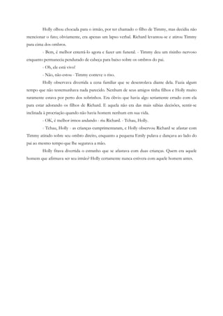 Holly olhou chocada para o irmão, por ter chamado o filho de Timmy, mas decidiu não
mencionar o fato; obviamente, era apenas um lapso verbal. Richard levantou-se e atirou Timmy
para cima dos ombros.
        - Bem, é melhor enterrá-lo agora e fazer um funeral. - Timmy deu um risinho nervoso
enquanto permanecia pendurado de cabeça para baixo sobre os ombros do pai.
        - Oh, ele está vivo!
        - Não, não estou - Timmy conteve o riso.
        Holly observava divertida a cena familiar que se desenrolava diante dela. Fazia algum
tempo que não testemunhava nada parecido. Nenhum de seus amigos tinha filhos e Holly muito
raramente estava por perto dos sobrinhos. Era óbvio que havia algo seriamente errado com ela
para estar adorando os filhos de Richard. E aquela não era das mais sábias decisões, sentir-se
inclinada à procriação quando não havia homem nenhum em sua vida.
        - OK, é melhor irmos andando - riu Richard. - Tchau, Holly.
        - Tchau, Holly - as crianças cumprimentaram, e Holly observou Richard se afastar com
Timmy atirado sobre seu ombro direito, enquanto a pequena Emily pulava e dançava ao lado do
pai ao mesmo tempo que lhe segurava a mão.
        Holly fitava divertida o estranho que se afastava com duas crianças. Quem era aquele
homem que afirmava ser seu irmão? Holly certamente nunca estivera com aquele homem antes.
 
