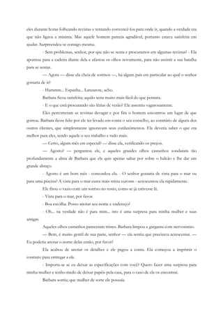 eles durante horas folheando revistas e tentando convencê-los para onde ir, quando a verdade era
que não ligava a mínima. Mas aquele homem parecia agradável, portanto estava satisfeita em
ajudar. Surpreendeu-se consigo mesma.
          - Sem problemas, senhor, por que não se senta e procuramos em algumas revistas? - Ela
apontou para a cadeira diante dela e afastou os olhos novamente, para não assistir a sua batalha
para se sentar.
          — Agora — disse ela cheia de sorrisos —, há algum país em particular ao qual o senhor
gostaria de ir?
          - Hummm... Espanha... Lanzarote, acho.
          Barbara ficou satisfeita; aquilo seria muito mais fácil do que pensara.
          - E o que está procurando são férias de verão? Ele assentiu vagarosamente.
          Eles percorreram as revistas devagar e por fim o homem encontrou um lugar de que
gostou. Barbara ficou feliz por ele ter levado em conta o seu conselho, ao contrário de alguns dos
outros clientes, que simplesmente ignoravam seus conhecimentos. Ela deveria saber o que era
melhor para eles, sendo aquele o seu trabalho e tudo mais.
          — Certo, algum mês em especial? — disse ela, verificando os preços.
          — Agosto? — perguntou ele, e aqueles grandes olhos castanhos sondaram tão
profundamente a alma de Barbara que ela quis apenas saltar por sobre o balcão e lhe dar um
grande abraço.
          - Agosto é um bom mês - concordou ela. - O senhor gostaria de vista para o mar ou
para uma piscina? A vista para o mar custa mais trinta eurosm - acrescentou ela rapidamente.
          Ele fitou o vazio com um sorriso no rosto, como se já estivesse lá.
          - Vista para o mar, por favor.
          - Boa escolha. Posso anotar seu nome e endereço?
          - Oh... na verdade não é para mim... isto é uma surpresa para minha mulher e suas
amigas.
          Aqueles olhos castanhos pareceram tristes. Barbara limpou a garganta com nervosismo.
          — Bem, é muito gentil de sua parte, senhor — ela sentiu que precisava acrescentar. —
Eu poderia anotar o nome delas então, por favor?
          Ela acabou de anotar os detalhes e ele pagou a conta. Ela começou a imprimir o
contrato para entregar a ele.
          - Importa-se se eu deixar as especificações com você? Quero fazer uma surpresa para
minha mulher e tenho medo de deixar papéis pela casa, para o caso de ela os encontrar.
          Barbara sorriu; que mulher de sorte ele possuía.
 