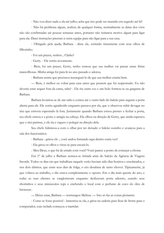 - Não vou dizer nada a ela até julho; acha que isto pode ser mantido em segredo até lá?
           - Não há problema algum, senhor; de qualquer forma, normalmente as datas dos vôos
não são confirmadas até poucas semanas antes, portanto não teríamos motivo algum para ligar
para ela. Darei instruções precisas à outra equipe para não ligar para a sua casa.
           - Obrigado pela ajuda, Barbara - disse ele, sorrindo tristemente com seus olhos de
filhotinho.
           - Foi um prazer, senhor... Clarke?
           - Gerry. - Ele sorriu novamente.
           - Bem, foi um prazer, Gerry, tenho certeza que sua mulher vai passar umas férias
maravilhosas. Minha amiga foi para lá no ano passado e adorou.
           - Barbara sentiu que precisava reassegurá-lo de que sua mulher estaria bem.
           — Bem, é melhor eu voltar para casa antes que pensem que fui seqüestrado. Eu não
deveria estar sequer fora da cama, sabe? - Ele riu outra vez e um bolo formou-se na garganta de
Barbara.
           Barbara levantou-se de um salto e correu até o outro lado do balcão para segurar a porta
aberta para ele. Ele sorriu agradecido enquanto passava por ela, que o observou subir devagar no
táxi que estivera esperando lá fora. Justamente quando Barbara estava prestes a fechar a porta,
seu chefe entrou e a porta o atingiu na cabeça. Ela olhou na direção de Gerry, que ainda esperava
que o táxi partisse, e ele riu e ergueu o polegar na direção dela.
           Seu chefe fulminou-a com o olhar por ter deixado o balcão sozinho e avançou para a
sala dos funcionários.
           - Bárbara - gritou ele -, você andou fumando aqui dentro outra vez?
           - Ela girou os olhos e virou-se para encará-lo.
           - Meu Deus, o que há de errado com você? Você parece a ponto de começar a chorar.
           Era 1° de julho e Barbara sentava-se irritada atrás do balcão da Agência de Viagens
Swords. Todos os dias em que trabalhara naquele verão haviam sido dias bonitos e ensolarados, e
nos dois últimos, que eram seus dias de folga, o céu desabara de tanto chover. Tipicamente, já
que voltava ao trabalho, o dia estava completamente o oposto. Era o dia mais quente do ano, e
todas as suas clientes se vangloriavam enquanto deslizavam porta adentro, usando seus
shortinhos e seus minúsculos tops e enchendo o local com o perfume de coco do óleo de
bronzear.
           — Deixe estar, Barbara — resmungou Melissa. — Isto só faz as coisas piorarem.
           - Como se fosse possível - lamentou-se ela, e girou na cadeira para ficar de frente para o
computador, cujo teclado começou a martelar.
 