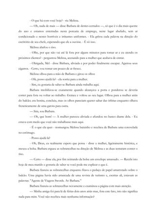 - O que há com você hoje? - riu Melissa.
         — Oh, nada de mais — disse Barbara de dentes cerrados —, só que é o dia mais quente
do ano e estamos enterradas nesta porcaria de emprego, neste lugar abafado, sem ar
condicionado e nestes horríveis e irritantes uniformes. - Ela gritou cada palavra na direção do
escritório de seu chefe, esperando que ele a ouvisse. - É só isso.
         Melissa abafou o riso.
         - Olhe, por que não vai até lá fora por alguns minutos para tomar ar e eu atendo os
próximos clientes? - perguntou Melissa, acenando para a mulher que acabava de entrar.
         - Obrigada, Mel - disse Bárbara, aliviada e por poder finalmente escapar. Agarrou seus
cigarros. - Certo, vou tomar um pouco de ar fresco.
         Melissa olhou para a mão de Barbara e girou os olhos
         - Olá, posso ajudá-la? - ela sorriu para a mulher.
         - Sim, eu gostaria de saber se Barbara ainda trabalha aqui.
         Barbara imobilizou-se exatamente quando alcançava a porta e ponderou se deveria
correr para fora ou voltar ao trabalho. Gemeu e voltou ao seu lugar. Olhou para a mulher atrás
do balcão; era bonita, concluiu, mas os olhos pareciam querer saltar das órbitas enquanto olhava
freneticamente de uma garota para outra.
         — Sim, sou Barbara.
         — Oh, que bom! — A mulher pareceu aliviada e afundou no banco diante dela. - Eu
estava com medo que você não trabalhasse mais aqui.
         - É o que ela quer - resmungou Melissa baixinho e recebeu de Barbara uma cotovelada
no estômago.
         - Posso ajudá-la?
         - Oh, Deus, eu realmente espero que possa - disse a mulher, ligeiramente histérica, e
mexeu a bolsa. Barbara ergueu as sobrancelhas na direção de Melissa e as duas tentaram conter o
riso.
         — Certo — disse ela, por fim retirando da bolsa um envelope amassado. — Recebi isto
hoje de meu marido e gostaria de saber se você pode me explicar o que é.
         Barbara franziu as sobrancelhas enquanto fitava o pedaço de papel amarrotado sobre o
balcão. Uma página havia sido arrancada de uma revista de turismo e, escritas ali, estavam as
palavras: ”Agente de Viagens Swords. At: Barbara.”
         Barbara franziu as sobrancelhas novamente e examinou a página com mais atenção.
         — Minha amiga foi para lá de férias dois anos atrás mas, fora este fato, isto não significa
nada para mim. Você não recebeu mais nenhuma informação?
 