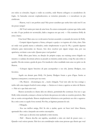 em todos os cômodos. Seguiu o ruído na cozinha, onde Sharon esfregava os acendedores do
fogão. As bancadas estavam resplandecentes; as torneiras prateadas e o escoadouro na pia
cintilavam.
          - Sharon, você é um perfeito anjo! Não posso acreditar que tenha feito tudo isto! E em
tão pouco tempo!
          - Ah! Você sumiu por mais de uma hora. Eu estava começando a pensar que tinha caído
no ralo. O que poderia ter acontecido, dada a magreza em que está. — Ela examinou Holly de
cima a baixo.
          Uma hora? Mais uma vez os devaneios haviam assumido o comando da mente de Holly.
          - Comprei alguns legumes e frutas, coloquei o queijo e os iogurtes ali e leite, claro. Não
sei onde você guarda massa e enlatados, então simplesmente os pus lá. Oh, e guardei algumas
refeições para microondas no freezer. Isto deve resolver por algum tempo mas, por sua
aparência, vai durar o ano todo. Quanto peso você perdeu?
          Holly olhou para baixo, na direção do próprio corpo; seu training estava folgado no
traseiro e o cadarço da cintura achava-se puxado ao máximo; ainda assim, o traje lhe caía sobre os
quadris. Ela não notara a perda de peso. Foi trazida de volta à realidade mais uma vez pela voz de
Sharon.
          - Coloquei alguns biscoitos ali para acompanhar o seu chá. Jammy Dodgers, seus
favoritos.
          Aquilo era demais para Holly. Os Jammy Dodgers foram a gota d’água. Sentiu as
lágrimas começarem a escorrer por seu rosto.
          - Oh, Sharon - choramingou ela -, muito obrigada. Você tem sido tão boa comigo e
tenho sido uma megera horrível como amiga. — Sentou-se à mesa e agarrou as mãos de Sharon.
— Não sei o que faria sem você.
          Sharon acomodou-se diante dela em silêncio, permitindo-lhe continuar. Era isso o que
Holly vinha temendo, começar a chorar na frente das pessoas em todas as ocasiões possíveis. Mas
não se sentiu envergonhada. Sharon simplesmente bebericava com paciência seu chá e segurava-
lhe a mão como se aquilo fosse normal. Por fim, as lágrimas pararam de cair.
          - Obrigada.
          - Sou sua melhor amiga, Hol. Se não a ajudar, quem vai fazer isto? disse Sharon,
apertando-lhe a mão e lançando um sorriso encorajador.
          - Acho que eu deveria estar ajudando a mim mesma.
          - Pah! - Sharon deu-lhe um tapinha, sacudindo a mão em sinal de pouco caso. —
Quando você estiver pronta. Não leve em consideração todas essas pessoas que dizem que você
 