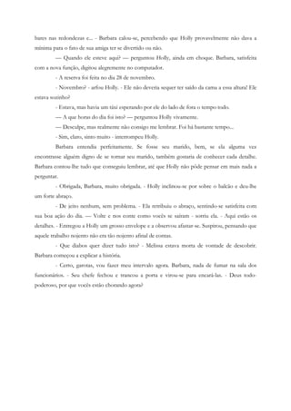 bares nas redondezas e... - Barbara calou-se, percebendo que Holly provavelmente não dava a
mínima para o fato de sua amiga ter se divertido ou não.
         — Quando ele esteve aqui? — perguntou Holly, ainda em choque. Barbara, satisfeita
com a nova função, digitou alegremente no computador.
         - A reserva foi feita no dia 28 de novembro.
         - Novembro? - arfou Holly. - Ele não deveria sequer ter saído da cama a essa altura! Ele
estava sozinho?
         - Estava, mas havia um táxi esperando por ele do lado de fora o tempo todo.
         — A que horas do dia foi isto? — perguntou Holly vivamente.
         — Desculpe, mas realmente não consigo me lembrar. Foi há bastante tempo...
         - Sim, claro, sinto muito - interrompeu Holly.
         Barbara entendia perfeitamente. Se fosse seu marido, bem, se ela alguma vez
encontrasse alguém digno de se tornar seu marido, também gostaria de conhecer cada detalhe.
Barbara contou-lhe tudo que conseguiu lembrar, até que Holly não pôde pensar em mais nada a
perguntar.
         - Obrigada, Barbara, muito obrigada. - Holly inclinou-se por sobre o balcão e deu-lhe
um forte abraço.
         - De jeito nenhum, sem problema. - Ela retribuiu o abraço, sentindo-se satisfeita com
sua boa ação do dia. — Volte e nos conte como vocês se saíram - sorriu ela. - Aqui estão os
detalhes. - Entregou a Holly um grosso envelope e a observou afastar-se. Suspirou, pensando que
aquele trabalho nojento não era tão nojento afinal de contas.
         - Que diabos quer dizer tudo isto? - Melissa estava morta de vontade de descobrir.
Barbara começou a explicar a história.
         - Certo, garotas, vou fazer meu intervalo agora. Barbara, nada de fumar na sala dos
funcionários. - Seu chefe fechou e trancou a porta e virou-se para encará-las. - Deus todo-
poderoso, por que vocês estão chorando agora?
 