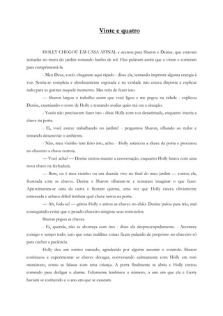 Vinte e quatro


         HOLLY CHEGOU EM CASA AFINAL e acenou para Sharon e Denise, que estavam
sentadas no muro do jardim tomando banho de sol. Elas pularam assim que a viram e correram
para cumprimentá-la.
         - Meu Deus, vocês chegaram aqui rápido - disse ela, tentando imprimir alguma energia à
voz. Sentia-se completa e absolutamente esgotada e na verdade não estava disposta a explicar
tudo para as garotas naquele momento. Mas teria de fazer isso.
         — Sharon largou o trabalho assim que você ligou e me pegou na cidade - explicou
Denise, examiando o rosto de Holly e tentando avaliar quão má era a situação.
         - Vocês não precisavam fazer isto - disse Holly com voz desanimada, enquanto inseria a
chave na porta.
         - Ei, você esteve trabalhando no jardim? - perguntou Sharon, olhando ao redor e
tentando desanuviar o ambiente.
         - Não, meu vizinho tem feito isto, acho. - Holly arrancou a chave da porta e procurou
no chaveiro a chave correta.
         — Você acha? — Denise tentou manter a conversação, enquanto Holly lutava com uma
nova chave na fechadura.
         — Bem, ou é meu vizinho ou um duende vive no final do meu jardim — cortou ela,
frustrada com as chaves. Denise e Sharon olharam-se e tentaram imaginar o que fazer.
Aproximaram-se uma da outra e ficaram quietas, uma vez que Holly estava obviamente
estressada e achava difícil lembrar qual chave servia na porta.
         — Ah, foda-se! — gritou Holly e atirou as chaves no chão. Denise pulou para trás, mal
conseguindo evitar que o pesado chaveiro atingisse seus tornozelos.
         Sharon pegou as chaves.
         - Ei, querida, não se aborreça com isto - disse ela despreocupadamente. - Acontece
comigo o tempo todo; juro que estas malditas coisas ficam pulando de propósito no chaveiro só
para encher a paciência.
         Holly deu um sorriso cansado, agradecida por alguém assumir o controle. Sharon
continuou a experimentar as chaves devagar, conversando calmamente com Holly em tom
monótono, como se falasse com uma criança. A porta finalmente se abriu e Holly entrou
correndo para desligar o alarme. Felizmente lembrava o número, o ano em que ela e Gerry
haviam se conhecido e o ano em que se casaram.
 