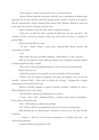 - Certo, fiquem à vontade na sala que me junto a vocês num minuto.
         - Sharon e Denise seguiram as instruções de Holly, que se encaminhou ao banheiro para
jogar água fria no rosto. Precisava pular fora daquele pasmo, assumir o controle de si mesma e
ficar tão entusiasmada a respeito daquelas férias quanto Gerry planejara. Quando se sentiu um
pouco mais viva, juntou-se às garotas na sala de estar.
         Agarrou o descanso de pés do sofá e sentou-se diante das amigas.
         - Certo, não vou adiar isto. Abri o envelope de julho hoje e era isto o que dizia. - Ela
remexeu na bolsa à procura do pequeno cartão, que estava preso à revista, e o entregou às
garotas. Dizia:
         Tenha boas férias! PS, Eu te amo...
         - Só isto? - Denise franziu o nariz, pouco impressionada. Sharon deu-lhe uma
cotovelada nas costelas.
         - Uau!
         - Bem, Holly, acho que é um bilhete simpático - mentiu Sharon. - É tão... atencioso.
         Holly teve de forçar um sorriso. Sabia que Sharon estava mentindo; ela sempre dilatava
as narinas quando não dizia a verdade.
         - Não, tontas! - disse ela, golpeando Sharon no alto da cabeça com uma almofada.
         Sharon começou a rir.
         - Ainda bem, porque por um segundo eu estava começando a ficar preocupada.
         - Sharon, você está sempre tão disposta a dar apoio, que algumas vezes me faz ficar
enjoada! - exclamou Holly. - Havia mais isto dentro do envelope. - Entregou-lhes a página
amarrotada que fora arrancada da revista.
         Observou divertida enquanto as garotas tentavam entender a caligrafia de Gerry e
Denise finalmente levou a mão à boca.
         - Oh, meu Deus - arquejou ela, adiantando-se no assento.
         - O quê, o quê, o quê? - perguntou Sharon e inclinou-se para frente entusiasmada. -
Gerry reservou férias para você?
         - Não. - Holly balançou a cabeça com seriedade.
         - Oh. - Sharon e Denise escorregaram para trás em seus assentos, desapontadas.
         Holly permitiu que um silêncio pouco confortável crescesse entre elas antes de falar
novamente.
         — Garotas — disse ela com um sorriso começando a se espalhar pelo rosto -, ele
reservou férias para nós.
         As garotas abriram uma garrafa de vinho.
 