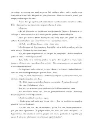 das amigas, tapeavam-na com aquela conversa fiada medíocre sobre... nada, e aquilo estava
começando a incomodá-la. Não podia ser protegida contra a felicidade das outras pessoas para
sempre; que bem aquilo lhe faria?
         - Preciso dizer que aquele duende está realmente fazendo um ótimo trabalho no jardim,
Holly - Denise cortou seus pensamentos enquanto olhava pela janela.
         Holly corou.
         — Eu sei. Sinto muito por ter sido uma megera mais cedo, Denise — desculpou-se. —
Acho que eu realmente deveria ir até o vizinho para lhe agradecer de forma adequada.
         Depois que Denise e Sharon foram para casa, Holly pegou uma garrafa de vinho
embaixo da escada e levou-a até a casa vizinha. Tocou a campainha e esperou.
         - Oi, Holly - disse Derek, abrindo a porta. - Entre, entre.
         Holly olhou por trás dele para dentro da cozinha e viu a família sentada ao redor da
mesa, jantando. Afastou-se ligeiramente da porta.
         - Não, não quero atrapalhar vocês, só vim para lhe entregar isto. - Ela lhe estendeu a
garrafa de vinho. — Como agradecimento.
         - Bem, Holly, isto é realmente gentil de sua parte - disse ele, lendo o rótulo. Então
ergueu os olhos com uma expressão confusa no rosto. - Mas em agradecimento por que, se não
se importa que eu pergunte?
         - Por limpar meu jardim - disse ela, corando. - Estou certa de que o condomínio inteiro
estava me amaldiçoando por estragar a aparência da rua - riu ela.
         - Holly, seu jardim certamente não é problema de ninguém, todos nós entendemos, mas
não tenho limpado seu jardim, sinto dizer.
         - Oh. - Holly pigarreou, sentindo-se bastante constrangida. - Pensei que fosse você.
         - Não, não. - Ele balançou a cabeça.
         - Bem, você por acaso sabe quem vem fazendo isto? - Ela riu como uma idiota.
         - Não, não tenho a mínima idéia - disse ele, parecendo bastante confuso. - Pensei que
fosse você, para ser honesto. Que estranho.
         Holly não fazia idéia do que dizer a seguir.
         — Então talvez você queira levar isto de volta — disse ele sem jeito, empurrando a
garrafa de vinho na direção dela.
         - Não, está tudo bem - riu ela novamente -, podem ficar com ela em agradecimento
por... por serem supervizinhos. De qualquer maneira, vou deixar você voltar a seu jantar. - Ela
fugiu correndo pelo caminho de acesso à garagem, com o rosto queimando de vergonha. Que
espécie de idiota não saberia quem estava limpando o próprio jardim?
 