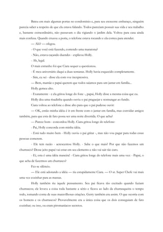 Bateu em mais algumas portas no condomínio e, para seu crescente embaraço, ninguém
parecia saber a respeito de que ela estava falando. Todos pareciam possuir sua vida e seu trabalho
e, bastante extraordinário, não passavam o dia vigiando o jardim dela. Voltou para casa ainda
mais confusa. Quando cruzou a porta, o telefone estava tocando e ela correu para atender.
         — Alô? — ofegou.
         - O que você está fazendo, correndo uma maratona?
         - Não, estava caçando duendes - explicou Holly.
         - Ah, legal.
         O mais estranho foi que Ciara sequer a questionou.
         - É meu aniversário daqui a duas semanas. Holly havia esquecido completamente.
         - Sim, eu sei - disse ela com voz inexpressiva.
         — Bem, mamãe e papai querem que todos saiamos para um jantar em família...
         Holly gemeu alto.
         - Exatamente - e ela gritou longe do fone -, papai, Holly disse a mesma coisa que eu.
         Holly deu uma risadinha quando ouviu o pai praguejar e resmungar ao fundo.
         Ciara voltou ao telefone e disse alto para que o pai pudesse ouvir:
         — OK, então minha idéia é ir em frente com o jantar em família, mas convidar amigos
também, para que esta de fato possa ser uma noite divertida. O que acha?
         — Parece bom - concordou Holly. Ciara gritou longe do telefone:
         - Pai, Holly concorda com minha idéia.
         - Está tudo muito bem - Holly ouviu o pai gritar -, mas não vou pagar para todas essas
pessoas comerem.
         - Ele tem razão - acrescentou Holly. - Sabe o que mais? Por que não fazemos um
churrasco? Desse jeito papai vai estar em seu elemento e não vai sair tão caro.
         - Ei, esta é uma idéia maneira! - Ciara gritou longe do telefone mais uma vez: - Papai, o
que acha de fazermos um churrasco?
         Fez-se silêncio.
         — Ele está adorando a idéia — riu estupidamente Ciara. — O sr. Super Chefe vai mais
uma vez cozinhar para as massas.
         Holly também riu àquele pensamento. Seu pai ficava tão excitado quando faziam
churrascos; ele levava a coisa toda bastante a sério e ficava ao lado da churrasqueira o tempo
todo, tomando conta de suas maravilhosas criações. Gerry também era assim. O que ocorria com
os homens e os churrascos? Provavelmente era a única coisa que os dois conseguiam de fato
cozinhar; ou isso, ou eram piromaníacos secretos.
 