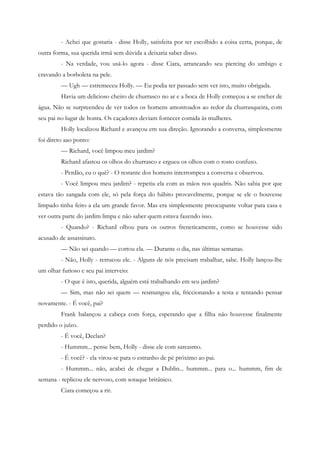 - Achei que gostaria - disse Holly, satisfeita por ter escolhido a coisa certa, porque, de
outra forma, sua querida irmã sem dúvida a deixaria saber disso.
         - Na verdade, vou usá-lo agora - disse Ciara, arrancando seu piercing do umbigo e
cravando a borboleta na pele.
         — Ugh — estremeceu Holly. — Eu podia ter passado sem ver isto, muito obrigada.
         Havia um delicioso cheiro de churrasco no ar e a boca de Holly começou a se encher de
água. Não se surpreendeu de ver todos os homens amontoados ao redor da churrasqueira, com
seu pai no lugar de honra. Os caçadores deviam fornecer comida às mulheres.
         Holly localizou Richard e avançou em sua direção. Ignorando a conversa, simplesmente
foi direto aao ponto:
         — Richard, você limpou meu jardim?
         Richard afastou os olhos do churrasco e ergueu os olhos com o rosto confuso.
         - Perdão, eu o quê? - O restante dos homens interrompeu a conversa e observou.
         - Você limpou meu jardim? - repetiu ela com as mãos nos quadris. Não sabia por que
estava tão zangada com ele, só pela força do hábito provavelmente, porque se ele o houvesse
limpado tinha feito a ela um grande favor. Mas era simplesmente preocupante voltar para casa e
ver outra parte do jardim limpa e não saber quem estava fazendo isso.
         - Quando? - Richard olhou para os outros freneticamente, como se houvesse sido
acusado de assassinato.
         — Não sei quando — cortou ela. — Durante o dia, nas últimas semanas.
         - Não, Holly - retrucou ele. - Alguns de nós precisam trabalhar, sabe. Holly lançou-lhe
um olhar furioso e seu pai interveio:
         - O que é isto, querida, alguém está trabalhando em seu jardim?
         — Sim, mas não sei quem — resmungou ela, friccionando a testa e tentando pensar
novamente. - É você, pai?
         Frank balançou a cabeça com força, esperando que a filha não houvesse finalmente
perdido o juízo.
         - É você, Declan?
         - Hummm... pense bem, Holly - disse ele com sarcasmo.
         - É você? - ela virou-se para o estranho de pé próximo ao pai.
         - Hummm... não, acabei de chegar a Dublin... hummm... para o... hummm, fim de
semana - replicou ele nervoso, com sotaque britânico.
         Ciara começou a rir.
 