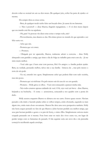 deveria voltar ao normal em um ou dois meses. De qualquer jeito, sofrer faz parte de ajudar a si
mesma.
         Ela sempre dizia as coisas certas.
         - Bem, de qualquer modo tenho feito um bocado disto. Já cansei de me lamentar.
         — Não é possível! — disse Sharon, fingindo repugnância. — E só dois meses depois
que seu marido está frio na sepultura.
         - Oh, pare! As pessoas vão dizer estas coisas o tempo todo, não?
         - Provavelmente, mas danem-se elas. Há crimes piores no mundo do que aprender a ser
feliz outra vez.
         - Acho que sim.
         - Prometa que vai comer.
         — Prometo.
         - Obrigada por ter aparecido, Sharon, realmente adorei a conversa. - disse Holly
abraçando com gratidão a amiga, que tirara o dia de folga no trabalho para estar com ela. - Já me
sinto muito melhor.
         - Você sabe que é bom estar com pessoas, Hol. Os amigos e a família podem ajudar.
Bem, na verdade, pensando melhor, talvez não a sua família - brincou ela -, mas pelo menos o
resto de nós pode.
         - Eu sei, entendo isto agora. Simplesmente achei que poderia lidar com tudo sozinha,
mas não posso.
         - Prometa que vai telefonar. Ou pelo menos sair de casa de vez em quando.
         - Prometo. - Holly girou os olhos. - Você está começando a parecer minha mãe.
         - Nós todos estamos apenas cuidando de você. O K, vejo você em breve - disse Sharon,
beijando-a na bochecha. - E coma — acrescentou, cutucando-a nos quadris com a ponta do
dedo.
         Holly acenou enquanto Sharon se afastava em seu carro. Estava quase escuro. Haviam
passado o dia rindo e fazendo piadas sobre os velhos tempos, então chorando, seguindo-se mais
algum riso, então mais choro novamente. Sharon lhe dera uma nova perspectiva também. Holly
não havia sequer pensado no fato de que Sharon e John haviam perdido seu melhor amigo, que
seus pais haviam perdido o genro e os pais de Gerry, o único filho. Simplesmente estivera muito
ocupada pensando em si mesma. Fora bom estar no meio dos vivos outra vez, em lugar de
perder tempo com os fantasmas do passado. O dia seguinte seria um novo dia e ela pretendia
começá-lo recolhendo aquele envelope.
 