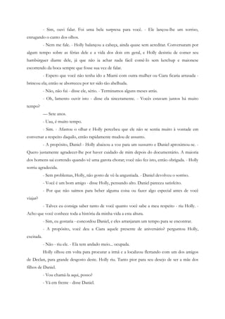 - Sim, ouvi falar. Foi uma bela surpresa para você. - Ele lançou-lhe um sorriso,
enrugando o canto dos olhos.
            - Nem me fale. - Holly balançou a cabeça, ainda quase sem acreditar. Conversaram por
algum tempo sobre as férias dele e a vida dos dois em geral, e Holly desistiu de comer seu
hambúrguer diante dele, já que não ia achar nada fácil comê-lo sem ketchup e maionese
escorrendo da boca sempre que fosse sua vez de falar.
            - Espero que você não tenha ido a Miami com outra mulher ou Ciara ficaria arrasada -
brincou ela; então se aborreceu por ter sido tão abelhuda.
            - Não, não fui - disse ele, sério. - Terminamos alguns meses atrás.
            - Oh, lamento ouvir isto - disse ela sinceramente. - Vocês estavam juntos há muito
tempo?
            — Sete anos.
            - Uau, é muito tempo.
            - Sim. - Afastou o olhar e Holly percebeu que ele não se sentia muito à vontade em
conversar a respeito daquilo, então rapidamente mudou de assunto.
            - A propósito, Daniel - Holly abaixou a voz para um sussurro e Daniel aproximou-se. -
Quero justamente agradecer-lhe por haver cuidado de mim depois do documentário. A maioria
dos homens sai correndo quando vê uma garota chorar; você não fez isto, então obrigada. - Holly
sorriu agradecida.
            - Sem problemas, Holly, não gosto de vê-la angustiada. - Daniel devolveu o sorriso.
            - Você é um bom amigo - disse Holly, pensando alto. Daniel pareceu satisfeito.
            - Por que não saímos para beber alguma coisa ou fazer algo especial antes de você
viajar?
            - Talvez eu consiga saber tanto de você quanto você sabe a meu respeito - riu Holly. -
Acho que você conhece toda a história da minha vida a esta altura.
            - Sim, eu gostaria - concordou Daniel, e eles arranjaram um tempo para se encontrar.
            - A propósito, você deu a Ciara aquele presente de aniversário? perguntou Holly,
excitada.
            - Não - riu ele. - Ela tem andado meio... ocupada.
            Holly olhou em volta para procurar a irmã e a localizou flertando com um dos amigos
de Declan, para grande desgosto deste. Holly riu. Tanto pior para seu desejo de ser a mãe dos
filhos de Daniel.
            - Vou chamá-la aqui, posso?
            - Vá em frente - disse Daniel.
 