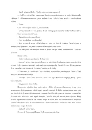 - Ciara! - chamou Holly. - Tenho outro presente para você!
            — Ooh! — gritou Ciara encantada e abandonou um jovem com ar muito desapontado.
- O que é? - Ela desmoronou na grama ao lado deles. Holly inclinou a cabeça na direção de
Daniel.
            - É dele.
            Ciara virou-se para encará-lo, entusiasmada.
            - Estive pensando se você gostaria de um emprego para trabalhar no bar no Clube Diva.
            Ciara levou as mãos à boca.
            - Daniel, isto seria maravilhoso!
            - Você já trabalhou em algum bar?
            - Sim, montes de vezes. - Ela balançou a mão em sinal de desdém. Daniel ergueu as
sobrancelhas; procurava um pouco mais de informação do que aquilo.
            - Fiz serviço de bar em quase todos os países em que estive, honestamente! - disse ela
excitada.
            Daniel sorriu.
            - Então você acha que é capaz de fazer isto?
            - Sempre! - gritou ela e atirou os braços ao redor dele. Qualquer coisa era uma desculpa,
pensou Holly, enquanto assistia à irmã praticamente estrangular Daniel. O rosto dele começou a
ficar vermelho e ele fez cara de ”me salve” na direção de Holly.
            - Certo, certo, já é suficiente, Ciara - riu Holly, arrastando-a para longe de Daniel. - Você
não quer matar seu novo chefe.
            - Desculpe - disse Ciara, recuando. - Isto é tão legal! Tenho um emprego, Holly - gritou
ela novamente.
            - Sim, eu ouvi - disse Holly.
            De repente, o jardim ficou muito quieto e Holly olhou em volta para ver o que estava
acontecendo. Todos estavam voltados para a estufa e os pais de Holly apareceram na porta com
um grande bolo de aniversário nas mãos, cantando Parabéns. Os outros se juntaram a eles e Ciara
deu um salto, adorando toda aquela atenção. Quando seus pais saíram para o jardim, Holly
avistou alguém atrás deles com um enorme buquê de flores. Seus pais caminharam na direção de
Ciara e colocaram o bolo de aniversário sobre a mesa diante dela e o estranho atrás deles afastou
lentamente o buquê do rosto.
            - Mathew! - arfou Ciara.
            O rosto de Ciara empalideceu e Holly segurou a mão dela.
 