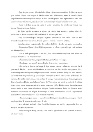 - Desculpe-me por ter sido tão bobo, Ciara. - O sotaque australiano de Mathew ecoou
pelo jardim. Alguns dos amigos de Declan riram alto, obviamente pouco à vontade diante
daquela franca demonstração de emoção. Ele na verdade parecia estar representando uma cena
de sabonete australiano mas, apesar de tudo, o drama sempre parecia funcionar com Ciara.
         - Amo você! Por favor, me aceite de volta! - anunciou ele, e todos se viraram para
encarar Ciara e ver o que ela diria.
         Seu lábio inferior começou a tremer, ela correu para Mathew e pulou sobre ele,
enrascando as pernas na cintura dele e os braços ao redor do pescoço.
         Holly foi dominada pela emoção e lágrimas brotaram de seus olhos à vista da irmã
reunindo-se ao homem que amava. Declan agarrou a câmera e começou a filmar.
         Daniel colocou o braço ao redor dos ombros de Holly e deu-lhe um aperto encorajador.
         - Sinto muito, Daniel - disse Holly, enxugando os olhos -, mas acho que você acaba de
ter sido jogado fora.
         - Não é nada preocupante - riu ele -, não devo misturar negócios com prazer de
qualquer maneira. — Ele parecia aliviado.
         Holly continuou a olhar, enquanto Mathew girava Ciara nos braços.
         - Oh, vão para um quarto! - gritou Declan desgostoso, e todos riram.
         Holly sorriu na direção da banda de jazz quando passou e olhou ao redor do bar à
procura de Denise. Haviam combinado de se encontrar no bar favorito das garotas, Juicy,
conhecido por seu abrangente cardápio de coquetéis e música relaxante. Holly não tinha intenção
de ficar bêbada naquela noite, já que desejava aproveitar as férias tanto quanto pudesse no dia
seguinte. Pretendia estar bem desperta e cheia de energia para sua semana de descanso, graças a
Gerry. Localizou Denise aninhada nos braços de Tom, sobre um amplo e confortável sofá de
couro preto, numa área reservada, com vistas para o rio Liffey. Dubin estava iluminada para a
noite e todas as suas cores refletiam-se na água. Daniel sentava-se diante de Denise e Tom,
sorvendo furiosamente um daiquiri de morango, os olhos inspecionando o local. Legal ver que
Tom e Denise estavam excluindo todo mundo novamente.
         — Sinto muito pelo atraso — desculpou-se Holly, aproximando-se dos amigos. - Eu só
queria terminar de arrumar as malas antes de sair.
         - Você não está perdoada - disse Daniel baixinho em seu ouvido, enquanto lhe dava um
abraço e um beijo acolhedores.
         Denise olhou para Holly e sorriu, Tom acenou ligeiramente e eles voltaram a atenção
um para o outro.
 