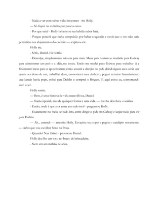 - Nada a ver com salvar vidas inocentes - riu Holly.
         — Só fiquei no exército por poucos anos.
         - Por que saiu? - Holly bebericou sua bebida sabor lima.
         - Porque percebi que tinha compulsão por beber coquetéis e ouvir jazz e isto não seria
permitido nos alojamentos do exército — explicou ele.
         Holly riu.
         - Sério, Daniel. Ele sorriu.
         - Desculpe, simplesmente não era para mim. Meus pais haviam se mudado para Galway
para administrar um pub e a idéia,me atraiu. Então me mudei para Galway para trabalhar lá e
finalmente meus pais se aposentaram; então assumi a direção do pub, decidi alguns anos atrás que
queria ser dono de um, traballhei duro, economizei meu dinheiro, peguei o maior financiamento
que jamais havia pego, voltei para Dublin e comprei o Hogans. E aqui estou eu, conversando
com você.
         Holly sorriu.
         — Bem, é uma história de vida maravilhosa, Daniel.
         — Nada especial, mas de qualquer forma é uma vida. — Ele lhe devolveu o sorriso.
         - Então, onde é que a ex entra em tudo isto? - perguntou Holly.
         - Exatamente no meio de tudo isto, entre dirigir o pub em Galway e largar tudo para vir
para Dublin.
         — Ah... entendi — assentiu Holly. Esvaziou seu copo e pegou o cardápio novamente.
— Acho que vou escolher Sexo na Praia.
         - Quando? Nas férias? - provocou Daniel.
         Holly deu-lhe um soco no braço de brincadeira.
         - Nem em um milhão de anos.
 