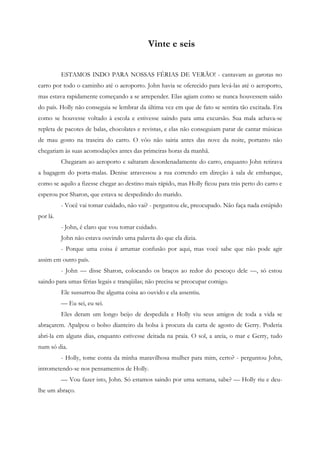 Vinte e seis


          ESTAMOS INDO PARA NOSSAS FÉRIAS DE VERÃO! - cantavam as garotas no
carro por todo o caminho até o aeroporto. John havia se oferecido para levá-las até o aeroporto,
mas estava rapidamente começando a se arrepender. Elas agiam como se nunca houvessem saído
do país. Holly não conseguia se lembrar da última vez em que de fato se sentira tão excitada. Era
como se houvesse voltado à escola e estivesse saindo para uma excursão. Sua mala achava-se
repleta de pacotes de balas, chocolates e revistas, e elas não conseguiam parar de cantar músicas
de mau gosto na traseira do carro. O vôo não sairia antes das nove da noite, portanto não
chegariam às suas acomodações antes das primeiras horas da manhã.
          Chegaram ao aeroporto e saltaram desordenadamente do carro, enquanto John retirava
a bagagem do porta-malas. Denise atravessou a rua correndo em direção à sala de embarque,
como se aquilo a fizesse chegar ao destino mais rápido, mas Holly ficou para trás perto do carro e
esperou por Sharon, que estava se despedindo do marido.
          - Você vai tomar cuidado, não vai? - perguntou ele, preocupado. Não faça nada estúpido
por lá.
          - John, é claro que vou tomar cuidado.
          John não estava ouvindo uma palavra do que ela dizia.
          - Porque uma coisa é arrumar confusão por aqui, mas você sabe que não pode agir
assim em outro país.
          - John — disse Sharon, colocando os braços ao redor do pescoço dele —, só estou
saindo para umas férias legais e tranqüilas; não precisa se preocupar comigo.
          Ele sussurrou-lhe alguma coisa ao ouvido e ela assentiu.
          — Eu sei, eu sei.
          Eles deram um longo beijo de despedida e Holly viu seus amigos de toda a vida se
abraçarem. Apalpou o bolso dianteiro da bolsa à procura da carta de agosto de Gerry. Poderia
abri-la em alguns dias, enquanto estivesse deitada na praia. O sol, a areia, o mar e Gerry, tudo
num só dia.
          - Holly, tome conta da minha maravilhosa mulher para mim, certo? - perguntou John,
intrometendo-se nos pensamentos de Holly.
          — Vou fazer isto, John. Só estamos saindo por uma semana, sabe? — Holly riu e deu-
lhe um abraço.
 