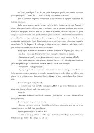— Eu sei, mas depois de ver do que vocês são capazes quando saem à noite, estou um
pouco preocupado — sorriu ele. — Divirta-se, Holly, você merece o descanso.
         John as observou enquanto atravessavam a rua arrastando a bagagem e entravam no
salão de embarque.
         Holly parou quando cruzou a porta e respirou fundo. Adorava aeroportos. Adorava o
cheiro, adorava o barulho, adorava todo o ambiente, com as pessoas circulando alegremente
rebocando a bagagem, ansiosas para sair de férias ou voltando para casa. Adorava ver gente
chegando e sendo recebida com grande animação pelos familiares e adorava vê-los abraçando-se
comovidos. Era um lugar perfeito para observar as pessoas. O aeroporto sempre lhe dava uma
sensação de expectativa no fundo do estômago, como se estivesse prestes a fazer algo especial e
maravilhoso. Na fila do portão de embarque, sentiu-se como uma criancinha excitada esperando
para andar na montanha russa de um parque de diversões.
         Holly seguiu Sharon e elas reuniram-se a Denise na metade da longa fila para o check-in.
         - Eu disse a vocês que deveríamos ter vindo mais cedo - lamentou-se Denise.
         - Ficaríamos esperando no portão de embarque o mesmo tempo considerou Holly.
         - Sim, mas lá ao menos existe um bar - explicou Denise - e é o único lugar em todo este
prédio estúpido em que nós fumantes, malucos, podemos fumar — resmungou.
         - Bom motivo - Holly pensou alto.
         - Agora, só quero dizer uma coisa a vocês duas antes até mesmo de partirmos. Não vou
beber que nem louca ou participar de noitadas malucas. Só quero poder relaxar ao lado de uma
piscina ou na praia com meu livro, curtir boas refeições e ir para cama cedo — disse Sharon,
séria.
         Denise olhou para Holly chocada.
         — É muito tarde para convidar outra pessoa, Hol? O que acha? As malas de Sharon
ainda estão feitas e John não pode estar muito longe.
         Holly riu.
         - Tenho de concordar com Sharon desta vez. Quero apenas ir e relaxar e não fazer nada
muito estressante.
         Denise fez cara feia, como uma criança.
         - Não se preocupe, bobinha - disse Sharon baixinho -, tenho certeza que vai haver
outras crianças da sua idade com quem brincar.
         Denise apontou o dedo na direção dela.
         — Bem, se me perguntarem se tenho algo a declarar quando chegar lá, vou dizer para
todo mundo que minhas duas amigas são um saco.
 